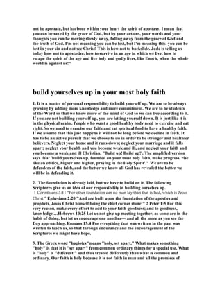 not be apostate, but harbour within your heart the spirit of apostasy. I mean that 
you can be saved by the grace of God, but by your actions, your words and your 
thoughts you can be moving slowly away, falling away from the grace of God and 
the truth of God. I'm not meaning you can be lost, but I'm meaning this: you can be 
lost in your sin and not see Christ! This is how not to backslide. Jude is telling us 
today how not to apostasize, how to survive in an age in which we live, how to 
escape the spirit of the age and live holy and godly lives, like Enoch, when the whole 
world is against us!" 
build yourselves up in your most holy faith 
1. It is a matter of personal responsibility to build yourself up. We are to be always 
growing by adding more knowledge and more commitment. We are to be students 
of the Word so that we know more of the mind of God so we can live according to it. 
If you are not building yourself up, you are letting yourself down. It is just like it is 
in the physical realm. People who want a good healthy body need to exercise and eat 
right. So we need to exercise our faith and eat spiritual food to have a healthy faith. 
If we assume that this just happens it will not be long before we decline in faith. It 
has to be an active pursuit that we choose to do in order to be stronger and healthier 
believers. 	eglect your home and it runs down; neglect your marriage and it falls 
apart; neglect your health and you become weak and ill, and neglect your faith and 
you become a weak and ill Christian. 'Build up! Build up!'. The amplified version 
says this: 'build yourselves up, founded on your most holy faith, make progress, rise 
like an edifice, higher and higher, praying in the Holy Spirit'." We are to be 
defenders of the faith, and the better we know all God has revealed the better we 
will be in defending it. 
2. The foundation is already laid, but we have to build on it. The following 
Scriptures give us an idea of our responsibility in building ourselves up. 
1 Corinthians 3:11 "For other foundation can no man lay than that is laid, which is Jesus 
Christ." Ephesians 2:20 "And are built upon the foundation of the apostles and 
prophets, Jesus Christ himself being the chief corner stone;" 2 Peter 1:5 For this 
very reason, make every effort to add to your faith goodness; and to goodness, 
knowledge …Hebrews 10:25 Let us not give up meeting together, as some are in the 
habit of doing, but let us encourage one another— and all the more as you see the 
Day approaching. Romans 15:4 For everything that was written in the past was 
written to teach us, so that through endurance and the encouragement of the 
Scriptures we might have hope. 
3. The Greek word "hagiotes"means "holy, set apart." What makes something 
"holy" is that it is "set apart" from common ordinary things for a special use. What 
is "holy" is "different," and thus treated differently than what is common and 
ordinary. Our faith is holy because it is not faith in man and all the promises of 
 