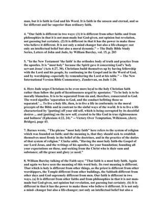 man, but it is faith in God and his Word. It is faith in the unseen and eternal, and so 
far different and far superior than ordinary faith. 
4. "Our faith is different in two ways: (1) it is different from other faiths and from 
philosophies in that it is not man-made but God-given, not opinion but revelation, 
not guessing but certainty. (2) It is different in that it has the power to make those 
who believe it different. It is not only a mind changer but also a life-changer; not 
only an intellectual belief but also a moral dynamic." -- The Daily Bible Study 
Series, Letters of John and Jude, by William Barclay, vol. 15, p. 203 
5. "In the 	ew Testament 'the faith' is the orthodox body of truth and practice from 
the apostles. It is "most holy" because the Spirit gave it concerning God's 'holy 
servant Jesus' (Acts 4:27, 30). Christians build themselves up by having fellowship 
with the Lord and his people, by continuing in the Gospel and in the Word of God, 
and by worshiping--especially by remembering the Lord at his table." -- The 	ew 
International Version Bible Commentary, Zondervan, on Jude 1:20. 
6. Here Jude urges Christians to be even more loyal to the holy Christian faith 
rather than follow the path of licentiousness urged by apostates: "To be holy is to be 
morally blameless. It is to be separated from sin and, therefore, consecrated to God. 
The word signifies 'separation to God, and the conduct befitting those so 
separated.' ... To live a holy life, then, is to live a life in conformity to the moral 
precepts of the Bible and in contrast to the sinful ways of the world. It is to live a life 
characterized by '[putting] off your old self, which is being corrupted by its deceitful 
desires ... and [putting] on the new self, created to be like God in true righteousness 
and holiness' (Ephesians 4:22, 24)." -- Victory Over Temptation, Wilkinson, (Jerry 
Bridges), page 43. 
7. Barnes wrote, "The phrase "most holy faith" here refers to the system of religion 
which was founded on faith; and the meaning is, that they should seek to establish 
themselves most firmly in the belief of the doctrines, and in the practice of the duties 
of that system of religion." Clarke adds, "Having the most holy faith-the Gospel of 
our Lord Jesus, and the writings of his apostles, for your foundation; founding all 
your expectations on these, and seeking from the Christ who is their sum and 
substance; all the grace and glory ye need." 
8. William Barclay talking of the Faith says: "That faith is a most holy faith. Again 
and again we have seen the meaning of this word holy. Its root meaning is different. 
That which is holy is different from other things, as the priest is different from other 
worshippers, the Temple different from other buildings, the Sabbath different from 
other days and God supremely different from men. Our faith is different in two 
ways. (a) It is different from other faiths and from philosophies in that it is not man-made 
but God-given, not opinion but revelation, not guessing but certainty. (b) It is 
different in that it has the power to make those who believe it different. It is not only 
a mind- changer but also a life-changer; not only an intellectual belief but also a 
 