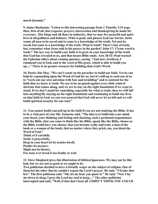 moral dynamic." 
9. James Buchanan, "Listen to this interesting passage from 1 Timothy 2:1I urge, 
then, first of all, that requests, prayers, intercession and thanksgiving be made for 
everyone-- 2for kings and all those in authority, that we may live peaceful and quiet 
lives in all godliness and holiness. 3This is good, and pleases God our Savior, 4who 
wants all men to be saved and to come to a knowledge of the truth. 	ot just be 
saved, but come to a knowledge of the truth. What is truth? There’s lots of truth, 
but, remember what Jesus said in his prayer in the garden? John 17: 17your word is 
truth." The key way to build your faith is to grow in your knowledge of the truth 
that God has revealed to us, and that means Bible study. Acts 20:32--Paul warned 
the Ephesian elders about coming apostasy, saying, "And now, brethren, I 
commend you to God, and to the word of His grace, which is able to build you 
up...." There is no greater resource for building than God's Word. 
10. Pastor Jim May, "We can’t count on the preacher to build our faith. Yes he can 
help by expounding upon the Word of God for us, but it’s still up to each one of us 
to “work out our own salvation with fear and trembling” and to contend for the 
faith that we know is truth. We are to be on guard against every little wind of 
doctrine that comes along, and we are to stay on the right foundation if we want to 
stand. If we don’t stand for something, especially for what is truth, then we will fall 
into anything!By staying on the right foundation and continuing to build our lives 
on that faith in God, we can rest assured that God will never let us fall and we will 
build spiritual security for our soul." 
11. You cannot build yourself up in the faith if you are not studying the Bible. It has 
to be a vital part of your life. Someone said, "The idea is to build into your mind, 
your heart, your thinking and feeling and choosing, such a profound acquaintance 
with the Bible, that you come to think like the Bible, speak like the Bible, choose as 
the Bible would have you choose; that you become really and truly a man of the 
book or a woman of the book; that no matter where they prick you, you bleed the 
Word of God." 
Think of it carefully 
Study it prayerfully, 
Deep in your heart let its oracles dwell; 
Ponder its mystery, 
Slight not its history, 
For none ever loved it too fondly or well. 
12. Steve Shepherd gives this illustration of biblical ignorance. We may not be this 
bad, but we are not as good as we ought to be. 
Two politicians decided to have a friendly wager on the subject of religion. One of 
them bet the other that he couldn’t repeat the Lord’s prayer. He said, "I’ll take that 
bet." The first politician said, "Ok, let me hear you quote it." He said, "	ow I lay 
me down to sleep, I pray the Lord my soul to keep...." The other politician 
interrupted and said, "Well, if that don’t beat all. I DID	’T THI	K YOU COULD 
 