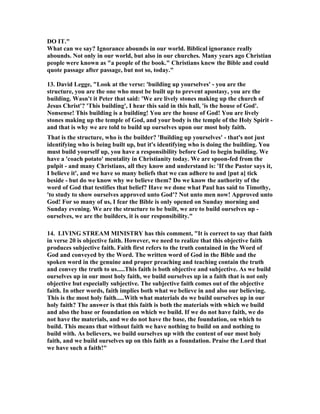 DO IT." 
What can we say? Ignorance abounds in our world. Biblical ignorance really 
abounds. 	ot only in our world, but also in our churches. Many years ago Christian 
people were known as "a people of the book." Christians knew the Bible and could 
quote passage after passage, but not so, today." 
13. David Legge, "Look at the verse: 'building up yourselves' - you are the 
structure, you are the one who must be built up to prevent apostasy, you are the 
building. Wasn't it Peter that said: 'We are lively stones making up the church of 
Jesus Christ'? 'This building', I hear this said in this hall, 'is the house of God'. 
	onsense! This building is a building! You are the house of God! You are lively 
stones making up the temple of God, and your body is the temple of the Holy Spirit - 
and that is why we are told to build up ourselves upon our most holy faith. 
That is the structure, who is the builder? 'Building up yourselves' - that's not just 
identifying who is being built up, but it's identifying who is doing the building. You 
must build yourself up, you have a responsibility before God to begin building. We 
have a 'coach potato' mentality in Christianity today. We are spoon-fed from the 
pulpit - and many Christians, all they know and understand is: 'If the Pastor says it, 
I believe it', and we have so many beliefs that we can adhere to and [put a] tick 
beside - but do we know why we believe them? Do we know the authority of the 
word of God that testifies that belief? Have we done what Paul has said to Timothy, 
'to study to show ourselves approved unto God'? 	ot unto men now! Approved unto 
God! For so many of us, I fear the Bible is only opened on Sunday morning and 
Sunday evening. We are the structure to be built, we are to build ourselves up - 
ourselves, we are the builders, it is our responsibility." 
14. LIVI	G STREAM MI	ISTRY has this comment, "It is correct to say that faith 
in verse 20 is objective faith. However, we need to realize that this objective faith 
produces subjective faith. Faith first refers to the truth contained in the Word of 
God and conveyed by the Word. The written word of God in the Bible and the 
spoken word in the genuine and proper preaching and teaching contain the truth 
and convey the truth to us.....This faith is both objective and subjective. As we build 
ourselves up in our most holy faith, we build ourselves up in a faith that is not only 
objective but especially subjective. The subjective faith comes out of the objective 
faith. In other words, faith implies both what we believe in and also our believing. 
This is the most holy faith.....With what materials do we build ourselves up in our 
holy faith? The answer is that this faith is both the materials with which we build 
and also the base or foundation on which we build. If we do not have faith, we do 
not have the materials, and we do not have the base, the foundation, on which to 
build. This means that without faith we have nothing to build on and nothing to 
build with. As believers, we build ourselves up with the content of our most holy 
faith, and we build ourselves up on this faith as a foundation. Praise the Lord that 
we have such a faith!" 
 