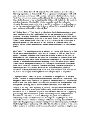 known in the Bible, the book HE inspired. Pray with a reliance upon his help, as 
that help is promised in Romans 8:26. Pray as a genuine Christian prays with faith 
and submission and love and with an intense interest in what interests the Spirit of 
God. That is what Jude means. And this life and this practice of prayer, what John 
Knox defined simply as 'earnest and familiar talking with God', is the life-blood of a 
growing, deepening Christian life. It is the means by which the wisdom, the 
strength, the encouragement, the help we need is brought down to us from heaven. 
As our Savior promised, our Father in heaven will not fail to give the Holy Spirit 
more and more to his children who ask Him." 
6C. 	athan Buttery, "Then there is praying in the Spirit. Jude doesn’t mean some 
super spiritual prayer life which is above the normal humdrum prayer lives of 
standard Christians. 	o he simply means praying in line with God the Spirit’s will. 
Paul reminds us in Romans 8 that it is by the Spirit that we are able to cry out Abba 
Father. And it is in the Spirit that we are to pray. And prayer is a vital weapon in 
the battle against the false teachers. We are involved in a spiritual battle and 
praying for one another and ourselves and the work of the church is crucial to the 
battle." 
6D. Calvin, "The way of persevering is, when we are endued with the power of God. 
Hence whenever the question is respecting the constancy of faith, we must flee to 
prayer. And as we commonly pray in a formal manner, he adds, In the Spirit; as 
though he had said, that such is our sloth, and that such is the coldness of our flesh, 
that no one can pray aright except he be roused by the Spirit of God; and that we 
are also so inclined to diffidence and trembling, that no one dares to call God his 
Father, except through the teaching of the same Spirit; for from him is solicitude, 
from him is ardor and vehemence, from him is alacrity, from him is confidence in 
obtaining what we ask; in short, from him are those unutterable groanings 
mentioned by Paul (Romans 8:26.) It is not, then, without reason that Jude teaches 
us, that no one can pray as he ought without having the Spirit as his guide." 
7. Spurgeon wrote, "Mark the grand characteristic of true prayer--"In the Holy 
Ghost." The seed of acceptable devotion must come from heaven's storehouse. Only 
the prayer which comes from God can go to God. We must shoot the Lord's arrows 
back to Him. That desire which He writes upon our heart will move His heart and 
bring down a blessing, but the desires of the flesh have no power with Him. 
Praying in the Holy Ghost is praying in fervency. Cold prayers ask the Lord not to 
hear them. Those who do not plead with fervency, plead not at all. As well speak of 
lukewarm fire as of lukewarm prayer--it is essential that it be red hot. It is praying 
perseveringly. The true suppliant gathers force as he proceeds, and grows more 
fervent when God delays to answer. The longer the gate is closed, the more 
vehemently does he use the knocker, and the longer the angel lingers the more 
resolved is he that he will never let him go without the blessing. Beautiful in God's 
sight is tearful, agonizing, unconquerable importunity. It means praying humbly, for 
the Holy Spirit never puffs us up with pride. It is His office to convince of sin, and so 
to bow us down in contrition and brokenness of spirit. We shall never sing Gloria in 
 