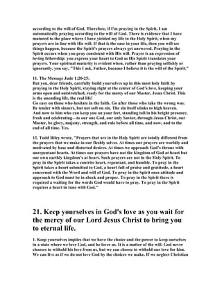according to the will of God. Therefore, if I'm praying in the Spirit, I am 
automatically praying according to the will of God. There is evidence that I have 
matured to the place where I have yielded my life to the Holy Spirit, when my 
prayers are in line with His will. If that is the case in your life, then you will see 
things happen, because the Spirit's prayers always get answered. Praying in the 
Spirit occurs when you pray consistent with His will. Prayer is an expression of 
loving fellowship: you express your heart to God as His Spirit translates your 
prayers. Your spiritual maturity is evident when, rather than praying selfishly or 
ignorantly, you say, "This I ask, Father, because I believe it is the will of the Spirit." 
11. The Message Jude 1:20-25: 
But you, dear friends, carefully build yourselves up in this most holy faith by 
praying in the Holy Spirit, staying right at the center of God’s love, keeping your 
arms open and outstretched, ready for the mercy of our Master, Jesus Christ. This 
is the unending life, the real life! 
Go easy on those who hesitate in the faith. Go after those who take the wrong way. 
Be tender with sinners, but not soft on sin. The sin itself stinks to high heaven. 
And now to him who can keep you on your feet, standing tall in his bright presence, 
fresh and celebrating—to our one God, our only Savior, through Jesus Christ, our 
Master, be glory, majesty, strength, and rule before all time, and now, and to the 
end of all time. Yes. 
12. Todd Riley wrote, "Prayers that are in the Holy Spirit are totally different from 
the prayers that we make in our fleshly selves. At times our prayers are worldly and 
motivated by base and distorted desires. At times we approach God’s throne with 
unrepentant hearts. At times our prayers have not the kingdom of God at heart but 
our own earthly kingdom’s at heart. Such prayers are not in the Holy Spirit. To 
pray in the Spirit takes a contrite heart, repentant, and humble. To pray in the 
Spirit takes a heart submitted to God, a heart full of praise and gratitude, a heart 
concerned with the Word and will of God. To pray in the Spirit ones attitude and 
approach to God must be in check and proper. To pray in the Spirit there is 
required a waiting for the words God would have to pray. To pray in the Spirit 
requires a heart in tune with God." 
21. Keep yourselves in God's love as you wait for 
the mercy of our Lord Jesus Christ to bring you 
to eternal life. 
1. Keep yourselves implies that we have the choice and the power to keep ourselves 
in a state where we love God, and he loves us. It is a matter of the will. God never 
chooses to withold his love from us, but we can choose to withold our love for him. 
We can live as if we do not love God by the choices we make. If we neglect Christian 
 