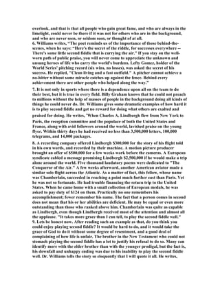overlook, and that is that all people who gain great fame, and who are always in the 
limelight, could never be there if it was not for others who are in the background, 
and who are never seen, or seldom seen, or thought of at all. 
6. Williams writes, “The poet reminds us of the importance of those behind-the-scenes, 
when he says: “Here's the secret of the riddle, for successes everywhere -- 
There's some little second fiddle that is carrying the air.” If you stay on the well-worn 
path of public praise, you will never come to appreciate the unknown and 
unsung heroes of life who carry the world's burdens. Lefty Gomez, holder of the 
World Series' pitching record (six wins, no losses), was asked the secret of his 
success. He replied, "Clean living and a fast outfield." A pitcher cannot achieve a 
no-hitter without some miracle catches up against the fence. Behind every 
achievement there are other people who helped along the way.” 
7. It is not only in sports where there is a dependence upon all on the team to do 
their best, but it is true in every field. Billy Graham knows that he could not preach 
to millions without the help of masses of people in the background doing all kinds of 
things he could never do. Dr. Williams gives some dramatic examples of how hard it 
is to play second fiddle and get no reward for doing what others are exalted and 
praised for doing. He writes, “When Charles A. Lindbergh flew from 	ew York to 
Paris, the reception committee and the populace of both the United States and 
France, along with avid followers around the world, lavished praise on the young 
flyer. Within thirty days he had received no less than 3,500,000 letters, 100,000 
telegrams, and 14,000 packages. 
8. A recording company offered Lindbergh $300,000 for the story of his flight told 
in his own words, and recorded by their machine. A motion picture producer 
brought an offer of $500,000 for a few weeks work before the cameras. A European 
syndicate cabled a message promising Lindbergh $2,500,000 if he would make a trip 
alone around the world. Five thousand laudatory poems were dedicated to "The 
Conqueror of the Air." A few weeks afterward, another American aviator made a 
similar solo flight across the Atlantic. As a matter of fact, this fellow, whose name 
was Chamberlain, succeeded in reaching a point much further east than Paris. Yet 
he was not so fortunate. He had trouble financing the return trip to the United 
States. When he came home with a small collection of European medals, he was 
asked to pay duty of $124 on them. Practically no one remembers his 
accomplishment; fewer remember his name. The fact that a person comes in second 
does not mean that his or her abilities are deficient. He may be equal or even more 
outstanding than those who ranked above him. Chamberlain was quite as capable 
as Lindbergh, even though Lindbergh received most of the attention and almost all 
the applause. "It takes more grace than I can tell, to play the second fiddle well." 
9. Lets be honest now. After reading such an example as that, do you think you 
could enjoy playing second fiddle? It would be hard to do, and it would take the 
grace of God to do it without some degree of resentment, and a good deal of 
complaining of how life is unfair. The brother in the 	ew Testament who could not 
stomach playing the second fiddle has a lot to justify his refusal to do so. Many can 
identify more with the elder brother than with the younger prodigal, but the fact is, 
his downfall and unhappy ending was due to his inability to play the second fiddle 
well. Dr. Williams tells the story so eloquently that I will quote it all. He writes, 
 