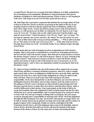 revealed Word. The best way to escape from their influence is to fully committed to 
live in obedience to his commands. Obedience is what most pleases God, just as 
obedience of children is what most pleases parents. When we obey we are keeping in 
God's love. This keeps us in our love for him, and in his love for us. 
2B. John Piper has a persuasive argument that defends the sovereign choice of God 
to keep us in his love, but he so focuses on praying in the Spirit as the key to our 
keeping ourselves in his love that he neglects the issue of obedience, which is far 
more clear. Piper wrote, "God is the decisive keeper of our souls. If God doesn't 
keep us, we will not persevere in faith; we will perish. We saw that in verse 1 and 
verse 24. Verse 1b: "To those who are the called, beloved in God the Father, and 
kept for Jesus Christ." 	otice the passive verb: We are "kept," not "we keep." We 
are kept by someone else, not by ourselves. By whom? We saw the answer in verse 
24: "	ow to Him who is able to keep you from stumbling . . ." Who is able to do that 
for us? The answer is in the next verse (verse 25): ". . . to the only God our Savior, 
through Jesus Christ our Lord." So God the Father is our ultimate keeper through 
Jesus Christ. 
Which means that our task of keeping ourselves is dependent on God's decisive 
keeping. That is why prayer is mentioned as a crucial way of keeping ourselves in 
the love of God. God is the decisive keeper. How then do we keep ourselves, if God is 
the decisive keeper? Answer: we ask God to keep us. That is, we pray. Praying is the 
"means of grace" that God uses to keep us in his love. God is the decisive keeper 
and he uses means to keep us. One of the means he uses is our prayers, so we are 
dependent keepers. And we show our dependence mainly by praying for him to do 
his decisive work." 
2C. John is trying to minimize the role of the human will to support the sovereign 
will of God, and this is a normal Calvinistic perspective. However, Jude is stating 
quite clearly that we have an obligation to build ourselves up in the faith, and keep 
ourselves in God's love, and a host of other obligations in caring for others in the 
body of Christ. There is no need to fear that God is giving us too much 
responsibility, for he does demand that we do these things by our own free choice to 
distinguish ourselves from those who are false teachers, and who refuse to bow to 
the guidance of God's word. Calvinists are often afraid to acknowledge that God 
does give man the power to make their own choices, and that those choices make a 
world of difference in their destiny. God wants people on the brink of hell to be 
saved, but if nobody obeys the command of Jude to snatch them from the fire, they 
will be lost. It is a great responsibility, and we cannot bypass it by saying it is all up 
to God's will. You can't go wrong by exalting God's sovereignty, but you can go 
wrong by denying man's responsibility in obeying God's Word. All of the judgments 
through the Old Testament were due, not to God's will and his sovereign choice, for 
he tells us clearly that he has no pleasure in them, but to the folly and free choices of 
people to ignore God's commands. People see God in a bad light in the Old 
Testament, but the fact is, all of the judgment shows man in the bad light, and not 
God at all, for all of the bad stuff was not his will, but the demand of his justice 
because of the choices of men. It is the same story in Jude concerning the false 
 