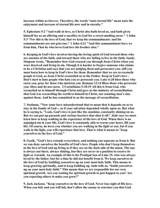 increase within us forever. Therefore, the words “unto eternal life” mean unto the 
enjoyment and increase of eternal life now and in eternity." 
5. Ephesians 5:2 "And walk in love, as Christ also hath loved us, and hath given 
himself for us an offering and a sacrifice to God for a sweet-smelling savor." 1 John 
5:3 "For this is the love of God, that we keep his commandments: and his 
commandments are not grievous." 1 John 4:21 "And this commandment have we 
from him, That he who loves God love his brother also." 
6. Keeping in God's love involves having the loving spirit of God toward those who 
are enemies of the faith, and toward those who are failing to live in the faith. Sandy 
Simpson wrote, "Remember how God rescued you through Jesus Christ when you 
were deceived and living in sin. Though it is harder to forgive someone who claims 
to be a Christian and says that you are judging them and persecutes you, still you 
must learn how to keep in God’s love for them. Remember that we are to reconcile 
people to God, as Jesus Christ reconciled us to the Father. Keep in God's love - 
Don't start to hate people who hate you or persecute you. Luke 6:28 bless those who 
curse you, pray for those who mistreat you. Romans 12:14 Bless those who persecute 
you; bless and do not curse. 2 Corinthians 5:18-19 All this is from God, who 
reconciled us to himself through Christ and gave us the ministry of reconciliation: 
that God was reconciling the world to himself in Christ, not counting men’s sins 
against them. And he has committed to us the message of reconciliation. 
7. Stedman, "	ow some have misunderstood that to mean that it depends on us to 
stay in the family of God -- as if your salvation depended wholly upon us. But what 
he is saying is, "Look, God's love is just like the sunshine, constantly shining on us. 
But we can put up parasols and various barriers that shut it off." Jude says we must 
learn how to keep walking in the experience of the love of God. When there is no 
unjudged sin in your life, God's love is constantly able to warm your heart, fill your 
life. Of course, he loves you whether you are walking in the light or not, but if you 
walk in the light, you will experience that love. That is what it means to "keep 
yourselves in the love of God." 
8. Guzik, "God’s love extends everywhere, and nothing can separate us from it. But 
we can deny ourselves the benefits of God’s love. People who don’t keep themselves 
in the love of God end up living as if they are on the dark side of the moon. The sun 
is always out there, always shining, but they are never in a position to receive its 
light or warmth. An example of this is the Prodigal Son of Luke 15, who was always 
loved by the father, but for a time he did not benefit from it. We keep ourselves in 
the love of God by building yourselves up on your most holy faith. This means to 
keep growing spiritually, and to keep building up. Jude tells us, “build yourselves 
up on your most holy faith.” This means that we are responsible for our own 
spiritual growth. Are you waiting for spiritual growth to just happen to you? Are 
you expecting others to make you grow?" 
9. Jack Jackson, "Keep yourselves in the love of God. 	ever lose sight of His love. 
When you fail, and you will fail, don’t allow the enemy to convince you that God 
 