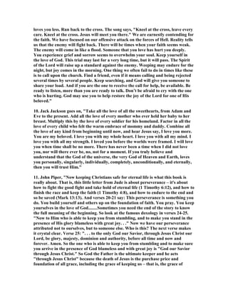 loves you less. Run back to the cross. The song says, "Kneel at the cross, leave every 
care. Kneel at the cross. Jesus will meet you there." We are earnestly contending for 
the faith. We have focused on our offensive attack on the forces of Hell. Reality tells 
us that the enemy will fight back. There will be times when your faith seems weak. 
The enemy will come in like a flood. Someone that you love has hurt you deeply. 
You experience grief and sorrow seems to overwhelm your soul. Keep yourself in 
the love of God. This trial may last for a very long time, but it will pass. The Spirit 
of the Lord will raise up a standard against the enemy. Weeping may endure for the 
night, but joy comes in the morning. One thing we often fail to do in times like these 
is to call upon the church. Find a friend, even if it means calling and being rejected 
several times by several people. Keep searching, and God will give you someone to 
share your load. And if you are the one to receive the call for help, be available. Be 
ready to listen, more than you are ready to talk. Don’t be afraid to cry with the one 
who is hurting. God may use you to help restore the joy of the Lord for one of His 
beloved." 
10. Jack Jackson goes on, "Take all the love of all the sweethearts, from Adam and 
Eve to the present. Add all the love of every mother who ever held her baby to her 
breast. Multiply this by the love of every soldier for his homeland. Factor in all the 
love of every child who felt the warm embrace of mommy and daddy. Combine all 
the love of any kind from beginning until now, and hear Jesus say, I love you more. 
You are my beloved. I love you with my whole heart. I love you with all my mind. I 
love you with all my strength. I loved you before the worlds were framed. I will love 
you when time shall be no more. There has never been a time when I did not love 
you, nor will there ever be, no, not for a moment. If you truly believe and 
understand that the God of the universe, the very God of Heaven and Earth, loves 
you personally, singularly, individually, completely, unconditionally, and eternally, 
then you will trust Him." 
11. John Piper, "	ow keeping Christians safe for eternal life is what this book is 
really about. That is, this little letter from Jude is about perseverance – it's about 
how to fight the good fight and take hold of eternal life (1 Timothy 6:12), and how to 
finish the race and keep the faith (1 Timothy 4:8), and how to endure to the end and 
so be saved (Mark 13:13). And verses 20-21 say: This perseverance is something you 
do. You build yourself and others up on the foundation of faith. You pray. You keep 
yourselves in the love of God........Sometimes you need the end of the story to know 
the full meaning of the beginning. So look at the famous doxology in verses 24-25. 
"	ow to Him who is able to keep you from stumbling, and to make you stand in the 
presence of His glory blameless with great joy. . ." 	ow we have our perseverance 
attributed not to ourselves, but to someone else. Who is this? The next verse makes 
it crystal clear. Verse 25: ". . . to the only God our Savior, through Jesus Christ our 
Lord, be glory, majesty, dominion and authority, before all time and now and 
forever. Amen. So the one who is able to keep you from stumbling and to make sure 
you arrive in the presence of God blameless and with great joy is "God our Savior 
through Jesus Christ." So God the Father is the ultimate keeper and he acts 
"through Jesus Christ" because the death of Jesus is the purchase price and 
foundation of all grace, including the grace of keeping us – that is, the grace of 
 