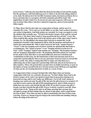 perseverance." John has just described the ideal partnership of God and his people, 
but the question is, will God still keep us if we refuse to do all of the things asked of 
us by Jude. He did not do it for his Old Testament saints, but destroyed them. Do we 
have a promise that we can ignore all of his commnds and still be kept? The 
implication of Jude is that if we do not do our part and cooperate with God, we will 
fare no better than others who have refused to cooperate, such as Israel and the 
fallen angels. 
12. Piper shows that he does take our cooperation seriously, and he says it is 
essential. He wrote, "Over and over in the Bible we see this: God's action is decisive; 
our action is dependent. And both actions are essential. So I urge you again to resist 
the mindset that cynically says, "If God is the decisive keeper of my soul for eternal 
life (verses 1, 24), then I don't need to 'keep myself in the love of God'" (verse 20). 
That would be like saying, since God is the decisive giver of life, then I don't need to 
breathe. 	o. 	o. Breathing is the means that God uses to sustain life. So the 
command to breathe is the command to fall in with the purposes and patterns of 
God to give and sustain life. This is what I mean by the term, "means of grace." 
"Grace" is the free keeping-work of God to sustain our spiritual life that leads to 
everlasting joy. The "means of grace" is our "keeping ourselves in the love of 
God." God's "keeping" inspires and sustains our "keeping." His keeping is decisive 
and our keeping is dependent on his." By declaring that both actions are essential 
he has made it clear that there is not much difference between Calvinism and 
Arminianism on this issue, for the bottom line is that God and man must be in a 
cooperative partnership for there to be any guarantee of perseverance to eternal life. 
That is exactly why Jude is writing this letter to make sure that those he is 
addressing stay in that cooperative partnership with God, and not be led astray by 
false teachers. Those who preach that you don't have to build yourself up, or pray in 
the Spirit, or keep yourself in the love of God, because God will keep you regardless 
of what you do, are treating this letter of Jude as a waste of time. 
13. I appreciate it that a strong Calvinists like John Piper takes our human 
cooperation with God very seriously. He goes on, "So don't think, Since God is the 
decisive keeper of my soul, I can spend as much time in prayerless sinning as in 
prayerful serving, and it won't make any difference. Yes it will. God's means of 
keeping your soul is not only the gift of life, but also the gift of prayer to sustain it. If 
you don't receive and use the gift of life-sustaining prayer, there is little reason to 
think that you receive and cherish the gift of life. If you don't treasure the gift of 
breath, you don't cherish the gift of life. Prayer is utterly crucial to your life. Jesus 
said in Luke 21:36, "Keep on the alert at all times, praying that you may have 
strength to escape all these things that are about to take place, and to stand before 
the Son of Man." Pray that you may be able to stand before the Son of Man at the 
Last Day. Prayer is a means of persevering to the end in faith and standing with joy 
before the King of the universe." 
 