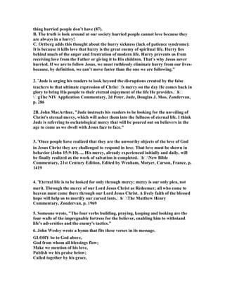 thing hurried people don’t have (87). 
B. The truth is look around at our society hurried people cannot love because they 
are always in a hurry! 
C. Ortberg adds this thought about the hurry sickness (lack of patience syndrome): 
It is because it kills love that hurry is the great enemy of spiritual life. Hurry lies 
behind much of the anger and frustration of modern life. Hurry prevents us from 
receiving love from the Father or giving it to His children. That’s why Jesus never 
hurried. If we are to follow Jesus, we must ruthlessly eliminate hurry from our lives-because, 
by definition, we can’t move faster than the one we are following." 
2. “Jude is urging his readers to look beyond the disruptions created by the false 
teachers to that ultimate expression of Christtfs mercy on the day He comes back in 
glory to bring His people to their eternal enjoyment of the life He provides.tht 
tgThe 	IV Application Commentary, 2d Peter, Jude, Douglas J. Moo, Zondervan, 
p. 286 
2B. John MacArthur, "Jude instructs his readers to be looking for the unveiling of 
Christ's eternal mercy, which will usher them into the fullness of eternal life. I think 
Jude is referring to eschatological mercy that will be poured out on believers in the 
age to come as we dwell with Jesus face to face." 
3. “Once people have realized that they are the unworthy objects of the love of God 
in Jesus Christ they are challenged to respond in love. That love must be shown in 
behavior (John 15:9-10). ... His mercy, already experienced initially and daily, will 
be finally realized as the work of salvation is completed.tht	ew Bible 
Commentary, 21st Century Edition, Edited by Wenham, Motyer, Carson, France, p. 
1419 
4. “Eternal life is to be looked for only through mercy; mercy is our only plea, not 
merit. Through the mercy of our Lord Jesus Christ as Redeemer; all who come to 
heaven must come there through our Lord Jesus Christ. A lively faith of the blessed 
hope will help us to mortify our cursed lusts.thtThe Matthew Henry 
Commentary, Zondervan, p. 1969 
5. Someone wrote, "The four verbs building, praying, keeping and looking are the 
four walls of the impregnable fortress for the believer, enabling him to withstand 
life's adversities and the enemy's tactics." 
6. John Wesley wrote a hymn that fits these verses in its message. 
GLORY be to God above, 
God from whom all blessings flow; 
Make we mention of his love, 
Publish we his praise below; 
Called together by his grace, 
 