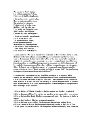 We are met in Jesu's name; 
See with joy each other's face, 
Followers of the bleeding Lamb. 
2 Let us then sweet counsel take, 
How to make our calling sure, 
Our election how to make 
Past the reach of hell secure; 
Build we each the other up; 
Pray we for our faith's increase, 
Solid comfort, settled hope, 
Constant joy, and lasting peace. 
3 More and more let love abound; 
Let us never, never rest, 
Till we are in Jesus found, 
Of our paradise possest; 
He removes the flaming sword, 
Calls us back, from Eden driven; 
To his image here restored, 
Soon he takes us up to heaven. 
7. Jack Jackson, "We are so blessed to be recipients of the boundless mercy of God. 
It should be the natural consequence of being shown such mercy that we would 
want to demonstrate that mercy to others. One of the most powerful words in all of 
scripture is compassion. Jude encourages us to have compassion on some. It seems 
inconsistent that he would limit compassion to some, and not all. Perhaps some will 
be reached with compassion, while others will take compassion and a great urgency. 
Oliver B. Green, a great Baptist preacher of years gone by, used to conclude his 
prayer with these words: "Lord save that soul that is nearest Hell." Are you looking 
for opportunities to show the mercy of the Lord?" 
8. Jackson goes on to show why we should be motivated to be working while 
waiting, for we may make a difference in the lives of those who have not found in 
Christ that which is worth waiting for. He wrote, "Have you ever really considered 
what it means to be lost? Perhaps the best way to answer that question is to consider 
what it really means to be saved, and then realize that the lost person enjoys none of 
these blessings. As a Christian: 
1. I have the love of Christ. Jesus loves the lost person, but that love is rejected. 
2. I have the peace of God. The lost person sees God as his enemy, there is no peace. 
3. I have the joy of the Lord. The lost person can only enjoy the pleasure of sin for a 
season. 
4. I have the Comforter The lost person grieves alone. 
5. I have the hope of eternal life. The lost person has no hope without Jesus 
6. I have a home in Heaven The lost person has a reservation in the Lake of Fire 
7. I will spend eternity with Jesus The lost person will spend eternity with Satan and 
 
