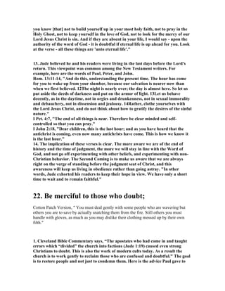 you know [that] not to build yourself up in your most holy faith, not to pray in the 
Holy Ghost, not to keep yourself in the love of God, not to look for the mercy of our 
Lord Jesus Christ is sin. And if they are absent in your life, I would say - upon the 
authority of the word of God - it is doubtful if eternal life is up ahead for you. Look 
at the verse - all these things are 'unto eternal life'." 
13. Jude believed he and his readers were living in the last days before the Lord's 
return. This viewpoint was common among the 	ew Testament writers. For 
example, here are the words of Paul, Peter, and John. 
Rom. 13:11-14, "And do this, understanding the present time. The hour has come 
for you to wake up from your slumber, because our salvation is nearer now than 
when we first believed. 12The night is nearly over; the day is almost here. So let us 
put aside the deeds of darkness and put on the armor of light. 13Let us behave 
decently, as in the daytime, not in orgies and drunkenness, not in sexual immorality 
and debauchery, not in dissension and jealousy. 14Rather, clothe yourselves with 
the Lord Jesus Christ, and do not think about how to gratify the desires of the sinful 
nature." 
I Pet. 4:7, "The end of all things is near. Therefore be clear minded and self-controlled 
so that you can pray." 
I John 2:18, "Dear children, this is the last hour; and as you have heard that the 
antichrist is coming, even now many antichrists have come. This is how we know it 
is the last hour." 
14. The implication of these verses is clear. The more aware we are of the end of 
history and the time of judgment, the more we will stay in line with the Word of 
God, and not go off experimenting with other beliefs, and experimenting with non- 
Christian behavior. The Second Coming is to make us aware that we are always 
right on the verge of standing before the judgment seat of Christ, and this 
awareness will keep us living in obedience rather than going astray. "In other 
words, Jude exhorted his readers to keep their hope in view. We have only a short 
time to wait and to remain faithful." 
22. Be merciful to those who doubt; 
Cotton Patch Version, " You must deal gently with some people who are wavering but 
others you are to save by actually snatching them from the fire. Still others you must 
handle with gloves, as much as you may dislike their clothing messed up by their own 
filth." 
1. Cleveland Bible Commentary says, “The apostates who had come in and taught 
errors which “divided” the church into factions (Jude 1:19) caused even strong 
Christians to doubt. This is also the work of modern cults today. As a result the 
church is to work gently to reclaim those who are confused and doubtful." The goal 
is to restore people and not just to condemn them. Here is the advice Paul gave to 
 