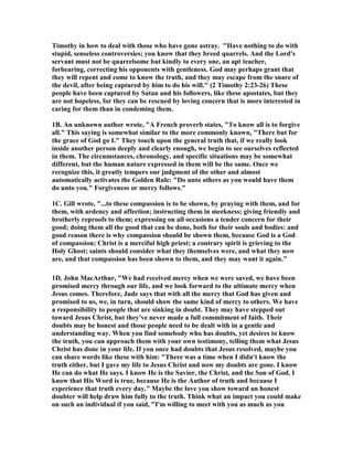 Timothy in how to deal with those who have gone astray. "Have nothing to do with 
stupid, senseless controversies; you know that they breed quarrels. And the Lord's 
servant must not be quarrelsome but kindly to every one, an apt teacher, 
forbearing, correcting his opponents with gentleness. God may perhaps grant that 
they will repent and come to know the truth, and they may escape from the snare of 
the devil, after being captured by him to do his will." (2 Timothy 2:23-26) These 
people have been captured by Satan and his followers, like these apostates, but they 
are not hopeless, for they can be rescued by loving concern that is more interested in 
caring for them than in condeming them. 
1B. An unknown author wrote, "A French proverb states, "To know all is to forgive 
all." This saying is somewhat similar to the more commonly known, "There but for 
the grace of God go I." They touch upon the general truth that, if we really look 
inside another person deeply and clearly enough, we begin to see ourselves reflected 
in them. The circumstances, chronology, and specific situations may be somewhat 
different, but the human nature expressed in them will be the same. Once we 
recognize this, it greatly tempers our judgment of the other and almost 
automatically activates the Golden Rule: "Do unto others as you would have them 
do unto you." Forgiveness or mercy follows." 
1C. Gill wrote, "...to these compassion is to be shown, by praying with them, and for 
them, with ardency and affection; instructing them in meekness; giving friendly and 
brotherly reproofs to them; expressing on all occasions a tender concern for their 
good; doing them all the good that can be done, both for their souls and bodies: and 
good reason there is why compassion should be shown them, because God is a God 
of compassion; Christ is a merciful high priest; a contrary spirit is grieving to the 
Holy Ghost; saints should consider what they themselves were, and what they now 
are, and that compassion has been shown to them, and they may want it again." 
1D. John MacArthur, "We had received mercy when we were saved, we have been 
promised mercy through our life, and we look forward to the ultimate mercy when 
Jesus comes. Therefore, Jude says that with all the mercy that God has given and 
promised to us, we, in turn, should show the same kind of mercy to others. We have 
a responsibility to people that are sinking in doubt. They may have stepped out 
toward Jesus Christ, but they've never made a full commitment of faith. Their 
doubts may be honest and those people need to be dealt with in a gentle and 
understanding way. When you find somebody who has doubts, yet desires to know 
the truth, you can approach them with your own testimony, telling them what Jesus 
Christ has done in your life. If you once had doubts that Jesus resolved, maybe you 
can share words like these with him: "There was a time when I didn't know the 
truth either, but I gave my life to Jesus Christ and now my doubts are gone. I know 
He can do what He says. I know He is the Savior, the Christ, and the Son of God. I 
know that His Word is true, because He is the Author of truth and because I 
experience that truth every day." Maybe the love you show toward an honest 
doubter will help draw him fully to the truth. Think what an impact you could make 
on such an individual if you said, "I'm willing to meet with you as much as you 
 