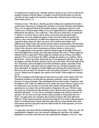 we hesitate not to snatch away violently whom we desire to save; for it would not be 
enough to beckon with the finger, or kindly to stretch forth the hand. So also the 
salvation of some ought to be cared for, because they will not come to God, except 
when rudely drawn.th 
5. Barnes wrote, "The idea is, that the peculiar feeling to be manifested towards a 
certain class of persons in seeking their salvation was tender affection and kindness. 
They were to approach them in the gentlest manner, appealing to them by such 
words as love would prompt. Others were to be approached in a different manner, 
indicated by the phrase, "save with fear," The class here referred to, to whom pity 
(~eleeite~) was to be shown, and in whose conversion and salvation tender 
compassion was to be employed, appear to have been the timid, the gentle, the 
unwary; those who had not yet fallen into dangerous errors, but who might be 
exposed to them; those, for there are such, who would be more likely to be 
influenced by kind words and a gentle manner than by denunciation. The direction 
then amounts to this, that while we are to seek to save all, we are to adapt ourselves 
wisely to the character and circumstances of those whom we seek to save." 
6. Very appropriate is the question asked by David Legge in the light of this text, 
and in the light of how history has often ignored them. He writes, "What ought our 
attitude [to] be to apostates? What ought our attitude [to] be to those who follow 
apostasy? If we were living in the 1600's, perhaps the clarion cry would be: 'Burn 
the heretic!' - that is how they dealt with you, if you disagreed with them. They got 
the faggots, and they lit them, and they burnt you at the stake. But in the light of the 
	ew Testament, and in the light of our faith and Paul's epistles, especially in this 
little book of Jude - what does God say ought to be our reaction to apostasy and 
those that follow it? Should we be like Elijah and call down fire from God, from 
heaven, to devour them? Or should we obey the epistle of Paul in 1 Corinthians 13 
verse 6, 'Rejoice not in iniquity, but rejoice in the truth'? What ought our reaction 
to be? 
6B. We're looking at the little book of Jude, but if you look at the whole of the 	ew 
Testament scriptures you find that the apostles, primarily, make a distinction 
between two types of people. They distinguish between the teacher of apostasy and 
the follower of it. There is a difference to be made, turn back with me a page or two 
to 2 John and verse 10, and we see in this short epistle, the instruction that the 
apostle gives us to those who are the teachers of apostasy. He says: 'If there come 
any unto you, and bring not this doctrine, receive him not into your house, neither 
bid him God speed' - we are to have absolutely nothing to do with the teachers of 
apostasy. We are not even to give them a daily greeting, or bring them into our 
home - it's quite clear, it's categoric, the Lord lays it down. But what about the 
follower? What about the person who has been duped? If we look at this passage in 
Jude, it is indicated quite clearly that those folk who have been fooled, these men 
and women and boys and girls who have believed the lie of the apostates, are to be 
sought and to be won." 
7. Legge goes on to deal with the doubting disputer as he writes, "They are, one: the 
argumentative disputer; two: the seriously endangered; and three: the sinfully 
degraded. Let us look at the first one: the argumentative disputer. Verse 22: 'And 
 