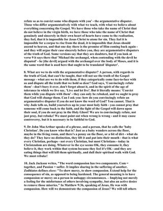 refute so as to convict some who dispute with you' - the argumentative disputer. 
Those who differ argumentatively with what we teach, with what we believe about 
everything concerning the Gospel. We have those who take the name of Christ that 
do not believe in the virgin birth, we have those who take the name of Christ that 
genuinely and sincerely in their own heart of hearts have come to the realisation, 
they feel, that it is impossible for Jesus Christ to atone for sin. They feel it is 
impossible for a corpse to rise from the dead, it is impossible that Jesus should 
ascend to heaven, and that one day there is the promise of Him coming back again - 
and they will argue their case sincerely before you, they are argumentative disputers 
of the truth of God. Some versions say that they are doubters, but if you look at 
verse 9 it says there that 'Michael the archangel, when contending with the devil he 
disputed' - he [the devil] argued with the archangel over the body of Moses, and it is 
the same word that is used here that ought to be translated 'disputer'. 
8. What are we to do with the argumentative disputer? A person, with regards to 
the truth of God, that can't be taught, that will not see the truth of the Gospel 
message - what are we to do with them, if they categorically come face-to-face with 
us and dispute all the truth that we hold so dear? God says, 'Convincingly refute 
them' - don't bury it over, don't forget about it, and in the spirit of the age of 
tolerance in which we live say, 'Live and let live'. But it literally means: 'Convict 
them while you dispute with them' - they can only be rebuked, and we ought to pray 
that God will change them. Can I ask you: how do you convincingly refute an 
argumentative disputer if you do not know the word of God? You cannot. That is 
why Jude tells us, build yourselves up in your most holy faith - you cannot pray that 
someone will come back to the faith, and the light of the Gospel will dawn upon 
their soul, if you do not pray in the Holy Ghost! We are to convincingly refute, not 
just pray, but rebuke! We must point out when wrong is wrong - and it may cause 
controversy, but it is necessary to be faithful to God. 
9. Dr John MacArthur speaks of a phrase, and a person, that he calls the 'baby 
Christian'. Do you know who that is? Just as a baby wanders across the floor, 
maybe in the living room, and there's a penny on the floor, or a bit of dirt - what do 
they do? They have no distinction, they lift it and put into their mouth - that is what 
every Christian, perhaps - not every Christian, but most Christians - today in 
Christendom are doing. Whatever to the eye seems OK, they consume it, they 
believe it, they work within that system because they feel it's OK - and they are 
eating things that will kill them spiritually, and dull their spiritual walk with God. 
We must rebuke! 
10. Jack Jackson writes, "The word compassion has two components. Com = 
together, and Passion = suffer. It implies sharing in the suffering of another. 
Zodhiates defines eleeo: "To show mercy, to show compassion. Extend help for the 
consequence of sin, as opposed to being hardened. The general meaning is to have 
compassion or mercy on a person in unhappy circumstances. – Implying not merely 
a feeling for the misfortunes of others involving sympathy, but also an active desire 
to remove those miseries." In Matthew 9:36, speaking of Jesus, He was with 
compassion. How will we demonstrate the compassion of Jesus? We will tell others 
 