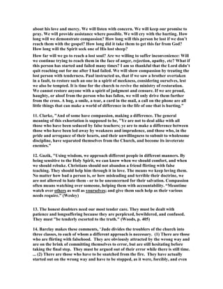 about his love and mercy. We will listen with concern. We will keep our promise to 
pray. We will provide assistance where possible. We will cry with the hurting. How 
long will we demonstrate compassion? How long will this person be lost if we don’t 
reach them with the gospel? How long did it take them to get this far from God? 
How long will the Spirit seek one of His lost sheep? 
How far will we go to reach a lost soul? Are we willing to suffer inconvenience: Will 
we continue trying to reach them in the face of anger, rejection, apathy, etc? What if 
this person has started and failed many times? I am so thankful that the Lord didn’t 
quit reaching out for me after I had failed. We will show compassion by treating the 
lost person with tenderness. Paul instructed us, that if we saw a brother overtaken 
in a fault, to restore such an one in a spirit of meekness, considering ourselves, lest 
we also be tempted. It is time for the church to revive the ministry of restoration. 
We cannot restore anyone with a spirit of judgment and censure. If we are proud, 
haughty, or aloof from the person who has fallen, we will only drive them further 
from the cross. A hug, a smile, a tear, a card in the mail, a call on the phone are all 
little things that can make a world of difference in the life of one that is hurting." 
11. Clarke, "And of some have compassion, making a difference. The general 
meaning of this exhortation is supposed to be, "Ye are not to deal alike with all 
those who have been seduced by false teachers; ye are to make a difference between 
those who have been led away by weakness and imprudence, and those who, in the 
pride and arrogance of their hearts, and their unwillingness to submit to wholesome 
discipline, have separated themselves from the Church, and become its inveterate 
enemies." 
12. Guzik, "Using wisdom, we approach different people in different manners. By 
being sensitive to the Holy Spirit, we can know when we should comfort, and when 
we should rebuke. Christians should not abandon a friend flirting with false 
teaching. They should help him through it in love. The means we keep loving them. 
	o matter how bad a person is, or how misleading and terrible their doctrine, we 
are not allowed to hate them - or to be unconcerned for their salvation. Compassion 
often means watching over someone, helping them with accountability. “Meantime 
watch over others as well as yourselves; and give them such help as their various 
needs require.” (Wesley) 
13. The honest doubters need our most tender care. They must be dealt with 
patience and longsuffering because they are perplexed, bewildered, and confused. 
They must "be tenderly escorted to the truth." (Woods, p. 405) 
14. Barclay makes these comments, “Jude divides the troublers of the church into 
three classes, to each of whom a different approach is necessary. (1) There are those 
who are flirting with falsehood. They are obviously attracted by the wrong way and 
are on the brink of committing themselves to error, but are still hesitating before 
taking the final step. They must be argued out of their error while there is still time. 
... (2) There are those who have to be snatched from the fire. They have actually 
started out on the wrong way and have to be stopped, as it were, forcibly, and even 
 