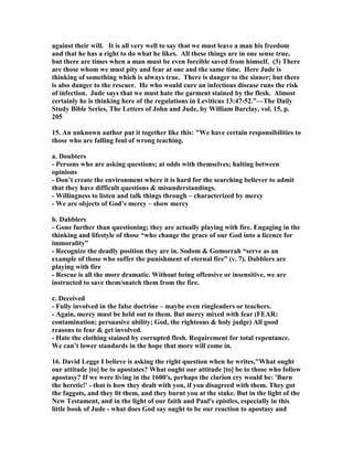 against their will. It is all very well to say that we must leave a man his freedom 
and that he has a right to do what he likes. All these things are in one sense true, 
but there are times when a man must be even forcible saved from himself. (3) There 
are those whom we must pity and fear at one and the same time. Here Jude is 
thinking of something which is always true. There is danger to the sinner; but there 
is also danger to the rescuer. He who would cure an infectious disease runs the risk 
of infection. Jude says that we must hate the garment stained by the flesh. Almost 
certainly he is thinking here of the regulations in Leviticus 13:47-52.”—The Daily 
Study Bible Series, The Letters of John and Jude, by William Barclay, vol. 15, p. 
205 
15. An unknown author put it together like this: "We have certain responsibilities to 
those who are falling foul of wrong teaching. 
a. Doubters 
- Persons who are asking questions; at odds with themselves; halting between 
opinions 
- Don’t create the environment where it is hard for the searching believer to admit 
that they have difficult questions & misunderstandings. 
- Willingness to listen and talk things through – characterized by mercy 
- We are objects of God’s mercy – show mercy 
b. Dabblers 
- Gone further than questioning; they are actually playing with fire. Engaging in the 
thinking and lifestyle of those “who change the grace of our God into a licence for 
immorality” 
- Recognize the deadly position they are in. Sodom & Gomorrah “serve as an 
example of those who suffer the punishment of eternal fire” (v. 7). Dabblers are 
playing with fire 
- Rescue is all the more dramatic. Without being offensive or insensitive, we are 
instructed to save them/snatch them from the fire. 
c. Deceived 
- Fully involved in the false doctrine – maybe even ringleaders or teachers. 
- Again, mercy must be held out to them. But mercy mixed with fear (FEAR: 
contamination; persuasive ability; God, the righteous & holy judge) All good 
reasons to fear & get involved. 
- Hate the clothing stained by corrupted flesh. Requirement for total repentance. 
We can’t lower standards in the hope that more will come in. 
16. David Legge I believe is asking the right question when he writes,"What ought 
our attitude [to] be to apostates? What ought our attitude [to] be to those who follow 
apostasy? If we were living in the 1600's, perhaps the clarion cry would be: 'Burn 
the heretic!' - that is how they dealt with you, if you disagreed with them. They got 
the faggots, and they lit them, and they burnt you at the stake. But in the light of the 
	ew Testament, and in the light of our faith and Paul's epistles, especially in this 
little book of Jude - what does God say ought to be our reaction to apostasy and 
 