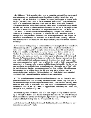 1. David Legge, "Believer today, there is an urgency that we need if we are to snatch 
our friends and our loved ones from the fire of false teaching, false living, false 
apostasy. It will not do to hear 'wet blanket' sermons. It will not do to preach 'high-fluting*' 
messages, that a man in the street cannot understand. There needs to be a 
spirit of urgency in our preaching, in our prayers. There needs to be that spirit, 
whereby the Puritan, learned and scholarly, as he would preach in his pulpit would 
turn his back as he was gripped and burdened with the burden of the people before 
him, and he would turn his back on the people and shout to God, 'Oh, Spirit do 
Your work!'. Is that the earnestness and the urgency that you have, believer? 
Preacher, is that the way you preach? As someone has said, 'We should preach as 
though Jesus died yesterday, rose today, and is coming tomorrow'! It is urgent, for 
the time is short and there are those who are in the fire of this apostasy - whether 
they be believers or non-believers - and they need to be plucked as brands from the 
burning!" 
1B. You cannot find a passage of Scripture that shows more plainly that we as God's 
children are a partner in his plan of salvation. These people are on the brink of 
some severe judgment, and we can play a role in saving them. It is possible for a 
believer to stand by another believer and say I saved him. He was totally out of 
God's will and headed for destruction, but by the grace of God I was able to win 
him back to the truth, and now he is a brother again in fellowship with Christ and 
his church. We admire those in the rescue business, for they save people from fires 
and accidents of all kind, and numerous crisis situations. How much greater is the 
one who rescues another who is ready to fall into the wrath of God's judgment? We 
cannot save as Jesus saves, for he alone could be the perfect sacrifice for sin, but we 
can save in the sense of bringing a person back from going so far out of God's will 
for their lives that they face his condemnation. 	ow God could do this without our 
involvement, but he will not do so, for this is an area where believers have a 
responsibility to act and obey. Without God we can't do it, but without man God 
won't do it. It is cooperation of God and man or the game is lost. 
1C. “The second group to whom the faithful need to reach out are those who have 
gone further down the road blazed by the false teachers. In fact, they have gone so 
far as to be in danger of suffering eternal damnation. This is almost certainly what 
the word ‘fire’ refers to here; as we have seen, fire is a standard biblical metaphor 
for hell (see Jude 1:8, 11-13).”—The 	IV Application Commentary on 2 Peter, Jude, 
Douglas J. Moo, Zondervan, p. 288 
1D. Brian Lee points out that we need to be built up just as body builders are built 
up in strength so that we have the muscle to pull those near the fire away from it, or 
lift them out the the pit they are falling into. Spiritual body building is just as vital 
as physical body building. Only the strong can lift the weak. 
1. All that exercise, all that motivation, all that healthy diet pays off when you have 
to use the muscles you’ve built. 
 