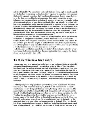 relationship in life. We cannot stay on top all the time. 	ew people come along and 
new technology comes along and makes others superior in areas that we were once 
the best. 	ew people come into the lives of our children and they no longer look to 
us as the final answer. They have friends and then mates who are the primary 
influence, and we are put in second place. It happens to everyone eventually, and so 
all people need to learn to play the second fiddle. If we learn to play it well we will 
learn that second place is also a perfect place to be to continue to have an impact on 
lives and situations. Jude did not say to God to get somebody else to write this letter. 
He did not give up and say I am nobody and cannot be used in any meaningful way. 
He did not say give the job to my superior brother James. He said instead, “I will 
play the second fiddle well, for sometimes it is the only instrument that is heard in 
the midst of all of the racket and noise of the world.” 
15. Stedman writes, “He was like Andrew the brother of Peter. Peter got almost all 
of the fame as being the leader of the Apostles. Andrew is in the shadow of his 
brother, but he does not grieve over it, but accepts it as does Jude. Very seldom do 
two brothers gain the same heights in leadership and fame. It takes great humility 
and self-acceptance to play second fiddle to a famous brother. Jude was proud to be 
a brother to James and proud to be a servant of Jesus.” 
16. Both James and Jude were unbelievers (John 7:3-5) during the ministry of our 
Lord on earth. It was not until after the resurrection that they accepted the claims 
of our Lord, Acts 1:14; I Cor. 15:7. 
To those who have been called, 
1. Jude must have been a preacher for he loves to use outlines with three points. He 
addresses his audience as people characterized by three things. They are called, 
loved and kept. Each of these is characteristic of all believers, and so it is clear that 
Jude is written to true believers who are a part of the family of God. In verse 2 it is 
mercy, peace and love. In verses 5 through 7 he gives 3 examples of God's judgment 
on his own people, the fallen angels, and Sodom and Gomorrah. In verse 8 are three 
things the dreamsers do that is evil. In verse 11 are three examples of evil men. In 
verses 22 and 23 are three kinds of troubled Christians and three ways of dealing 
with them. 
2. When your phone rings you know you are being called by someone. It is often 
someone you wish would not bother you, but often it is from a friend or family 
member and you are delighted that they called, for being called is a pleasure. The 
greatest pleasure of all is to be called by God. You get this call when you hear the 
Gospel. It is like the phone ringing and when you answer it you are taking the call. 
You hear the good news that Jesus died for your sins and that He invites you to 
become a part of the family of God by faith in Him as Savior and Lord. When you 
hear this and respond by receiving Christ you become a part of the family of the 
redeemed. You have been called and you responded to that call. Many get the call 
but do not want to be bothered, and so they hang up before they really understand 
what is being offered. They think it is a crank call, or that it sounds too good to be 
 