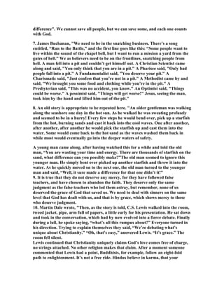 difference". We cannot save all people, but we can save some, and each one counts 
with God. 
7. James Buchanan, "We need to be in the snatching business. There’s a song 
entitled, “Run to the Battle,” and the first line goes like this: “Some people want to 
live within the sound of the chapel bell, but I want to run a mission a yard from the 
gates of hell.” We as believers need to be on the frontlines, snatching people from 
hell. A man fell into a pit and couldn’t get himself out. A Christian Scientist came 
along and said, "You only think that you are in a pit." A Pharisee said, "Only bad 
people fall into a pit." A Fundamentalist said, "You deserve your pit." A 
Charismatic said, "Just confess that you’re not in a pit." A Methodist came by and 
said, "We brought you some food and clothing while you’re in the pit." A 
Presbyterian said, "This was no accident, you know." An Optimist said, "Things 
could be worse." A pessimist said, "Things will get worse!" Jesus, seeing the man, 
took him by the hand and lifted him out of the pit." 
8. An old story is appropriate to be repeated here. "An older gentleman was walking 
along the seashore one day in the hot sun. As he walked he was sweating profusely 
and seemed to be in a hurry! Every few steps he would bend over, pick up a starfish 
from the hot, burning sands and cast it back into the cool waves. One after another, 
after another, after another he would pick the starfish up and cast them into the 
water. Some would come back to the hot sand as the waves washed them back in 
while most would eventually go into the deeper waters of safety. 
A young man came along, after having watched this for a while and told the old 
man, “You are wasting your time and energy. There are thousands of starfish on the 
sand, what difference can you possibly make?”The old man seemed to ignore this 
younger man. He simply bent over picked up another starfish and threw it into the 
water. As he quickly moved on to the next one, the old man turned to the younger 
man and said, “Well, it sure made a difference for that one didn’t it!” 
9. It is true that they do not deserve any mercy, for they have followed false 
teachers, and have chosen to abandon the faith. They deserve only the same 
judgment as the false teachers who led them astray, but remember, none of us 
deserved the grace of God that saved us. We need to deal with sinners on the same 
level that God has dealt with us, and that is by grace, which shows mercy to those 
who deserve judgment. 
10. Martin Dale wrote, "Then, as the story is told, C.S. Lewis walked into the room, 
tweed jacket, pipe, arm full of papers, a little early for his presentation. He sat down 
and took in the conversation, which had by now evolved into a fierce debate. Finally 
during a lull, he spoke saying, “what’s all this rumpus about?” Everyone turned in 
his direction. Trying to explain themselves they said, “We’re debating what’s 
unique about Christianity.” “Oh, that’s easy,” answered Lewis. “It’s grace.” The 
room fell silent. 
Lewis continued that Christianity uniquely claims God’s love comes free of charge, 
no strings attached. 	o other religion makes that claim. After a moment someone 
commented that Lewis had a point, Buddhists, for example, follow an eight-fold 
path to enlightenment. It’s not a free ride. Hindus believe in karma, that your 
 