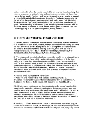 actions continually affect the way the world will treat you; that there is nothing that 
comes to you not set in motion by your actions. Someone else observed the Jewish 
code of the law implies God has requirements for people to be acceptable to him and 
in Islam God is a God of Judgment not a God of love. You live to appease him. At 
the end of the discussion everyone concluded Lewis had a point. Only Christianity 
dares to proclaim God’s love is unconditional. An unconditional love that we call 
grace. Christians boldly proclaim that grace really has precious little to do with us, 
our inner resolve, or our lack of inner resolve. Rather, grace is all about God and 
God freely giving to us the gifts of forgiveness, mercy, and love." 
to others show mercy, mixed with fear– 
1. “To still others, a third group, believers should show mercy. But they were to do 
so in an attitude of fear, that is, caution, lest they become contaminated by the sin of 
the most abandoned heretic. Such persons are so corrupt that the stench of death 
has polluted them and even their clothing, as it were, reeks with the odor of 
corrupted flesh (see Jude 1:12).”—The Bible Knowledge Commentary, 	ew 
Testament Edition, Walvoord & Zook, Victor Books, p. 923 
2. "As we approach these fallen brethren we must be careful not to get caught up in 
their unfaithfulness. Satan will try and use the unstable believer to defile those 
trying to save him. How many times has the would-be rescuer been drowned as 
well? To deal with our brethren under the influence of false teaching takes a good 
knowledge of the word, a faithful walk with God, and an understanding of Satan's 
devices coupled with spiritual discernment. (Wiersbe, V.2 p.562). The proper 
training of a new Christian is much easier than snatching an improperly trained 
novice out of the fire." 
3. Fear has a role to play in the Christian life. 
1. Work out your own salvation with fear and trembling (Php 2:12). 
2. Conduct yourselves throughout the time of your stay here in fear (1Pe 1:17). 
3. A reason for the hope that is in you, with meekness and fear (1Pe 3:15). 
3B.Gill interpreted this to mean use fear to reach them. He wrote,"Meaning false 
teachers, who lead others into errors, and such as give themselves over unto sin, 
whether teachers or hearers, and who are obstinate and irreclaimable; even such as 
these, means should be used to save, if possible, by sharp admonitions and severe 
language; by denouncing the awful judgments of God, which threaten them; by 
inflicting on them church censures in a terrible manner; by declaring the terrors of 
the Lord, and of hell, and of everlasting damnation." 
4. Stedman, "That is a wise word. Be careful. There are some you cannot help yet; 
you are not experienced enough, or old enough yet. You are not wise enough to help 
these others. Even the wisest have to handle them with great fear, being very careful 
 