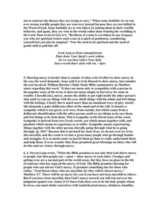 not to contract the disease they are trying to cure." When some foolishly try to win 
over strong worldly people they are won over instead because they are not skilled in 
the Word of God. Some foolishly try to win others by joining them in their worldly 
behavior, and again, they are won to the world rather than winning the worldling to 
the Lord. Paul wrote in Gal. 6:1, "Brethren, if a man is overtaken in any trespass, 
you who are spiritual restore such a one in a spirit of gentleness, considering 
yourself lest you also be tempted." 	ote the need to be spiritual and the need of 
gentle skill to pull this off. 
Lord, keep us from entanglements 
That choke Your Spirit's work within, 
So we can then reflect Your light 
Into a world that's dark with sin. --Sper 
5. Showing mercy is harder than it sounds. It takes a lot of effort to show mercy in 
the way the word demands. Jesus said it is to be blessed to show mercy, but consider 
the cost involved. William Barclay's Daily Study Bible commentary on Matthew 
states regarding this word: "It does not mean only to sympathize with a person in 
the popular sense of the term; it does not mean simply to feel sorry for some in 
trouble. Chesedh [sic], mercy, means the ability to get right inside the other person's 
skin until we can see things with his eyes, think things with his mind, and feel things 
with his feelings. Clearly this is much more than an emotional wave of pity; clearly 
this demands a quite deliberate effort of the mind and of the will. It denotes a 
sympathy which is not given, as it were, from outside, but which comes from a 
deliberate identification with the other person, until we see things as he sees them, 
and feel things as he feels them. This is sympathy in the literal sense of the word. 
Sympathy is derived from two Greek words, syn which means together with, and 
paschein which means to experience or to suffer. Sympathy means experiencing 
things together with the other person, literally going through what he is going 
through. (p. 103)" Because this is too hard for most of us, we do not even try to be 
this merciful, and the result is we lose a great many people who go through doubts 
and struggles. It is so much easier to just let them go than to really understand them 
and help them. It is no wonder that Jesus promised great blessings on those who will 
do this and see victory through mercy. 
6. J. Steven Lang wrote, "What the Bible promises is not only that God shows mercy 
to people, but that people can -- must -- show mercy to each other. Grudges and 
getting even are a normal part of the world scene, but they have no place in the life 
of someone who has enjoyed the mercy of God. The Bible promises blessing for 
people who can mirror God's mercy. It promises something else for those who 
refuse. "God blesses those who are merciful, for they will be shown mercy." 
Matthew 5:7. There will be no mercy for you if you have not been merciful to others. 
But if you have been merciful, then God's mercy toward you will win out over his 
judgment against you. James 2:13 Since God chose you to be the holy people whom 
he loves, you must clothe yourselves with tenderhearted mercy, kindness, humility, 
 