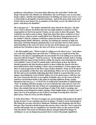gentleness, and patience. You must make allowance for each other's faults and 
forgive the person who offends you. Remember, the Lord forgave you, so you must 
forgive others. And the most important piece of clothing you must wear is love. Love 
is what binds us all together in perfect harmony. And let the peace that comes from 
Christ rule in your hearts. For as members of one body you are all called to live in 
peace. And always be thankful." 
6B. Lang goes on, " My mother attended the same church for 60 years. My dad 
never went to church. In all that time not one single minister or believer in that 
congregation set foot in my parent's home...no one came to share the gospel. They 
waited for my dad to come to them. Had Jesus done that, there would never have 
been Calvary...and you and I would still be lost. Had there been genuine mercy in 
my mother's church...someone would have gotten involved. Without mercy our 
hurting human family still hurts...and they are looking for someone to help ease 
their pain. Christian integrity demands that we be merciful. Just as God's mercy 
motivated Him to the cross of Calvary for the sins of the human race, so does mercy 
motivate the Christian to share the story of Calvary to a lost world." 
7. Ra McLaughlin asks, "What is Jude 23 telling us to do when it says, "And others 
save with fear; pulling them out of the fire"? Whom are we to pull out of the fire, 
believers who may be committing the sin unto death? Or is he telling us to reach the 
unsaved with the Gospel?" Then he answers, "In the Epistle of Jude, Jude is writing 
against different types of false brethren within the church, and exhorting the church 
to be faithful. Verses 22 and 23 contain Jude's instructions on how the church 
should respond to the false brethren and/or to those within the church who have 
been influenced by their teachings ("those who are doubting"). It does appear that 
there is some progression in the three types of these doubters. Some are to be shown 
mercy, presumably so that they may stop doubting. Others are to be snatched from 
the fire and saved, probably indicating that their doubt is so great that they are in 
danger of perishing for want of belief. Others are to be shown mercy with fear, but 
the exact reason for this fear is not explicit. Probably, they are the worst of the lot, 
and have carried their doubt to the point of rejecting righteous living, casting 
themselves into sin (e.g. vv. 4,7-8,15-16). It would seem reasonable to exhibit proper 
"fear" in dealing with these people so as not to fall into the same sins (cf. Gal. 6:1). 
It does not seem likely that any of these are committing the sin unto death, because 
those who commit that sin are beyond hope (1 John 5:16). Jude's warnings and 
instructions seem designed to inspire change, which implies hope of a better state." I 
agree, for it is of no purpose to care if there is no hope of saving these who have 
gone astray. 	one are to be cut off as hopeless. 
8. John MacArthur, "We have to temper our zeal in dealing with people in the third 
group, because we are exposing ourselves to danger. Trying to rescue such people is 
like being the servants who threw Shadrach, Meshach, and Abednego into the fiery 
furnace: they burned to death because they got too close to the fire. You've got to be 
careful with people who are engulfed in vice and lust--they are the nearest to hell. 
Like the doctor who treats an infectious disease and puts himself in danger of 
catching it, we are on dangerous ground when we deal with people engulfed in 
 