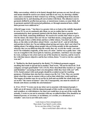 filthy conversation, which is to be hated, though their persons are not; but all ways 
and means should be used to save them; and this is one way, by showing a dislike 
unto, and a resentment at their wicked way of living, excluding them from church 
communion for it, and shunning all conversation with them. The allusion is not to 
garments defiled by profluvious persons, or menstruous women, as some think, but 
to garments spotted with nocturnal pollutions, or through unnatural lusts, which 
these persons were addicted to.” 
4 David Legge wrote, " but there is a greater risk as we look at the sinfully degraded 
in verse 23, we are to cautiously pity them, we are to realise that we can be 
contaminated by their garments spotted with the flesh, their inner garment that's 
close to the flesh, contacting defilement. We need to be careful, that when we go to 
win the sinner, the sinner does not win us! And that means, young people, you don't 
go to the pub to have a little drink and have a little witness. You don't go to the 
disco, or the club, to tell others about Christ - you don't do it! - and sit with them 
and partake in their sin. I'm not talking about giving out tracts, that's not what I'm 
talking about, I'm talking about people who are living socially in this mechanism 
whereby they are no different than the world, they say, to win the world - you can't 
do it! I'm reminded, tragically, of the story of a man - and he was a godly man - who 
was an evangelist to the street girls in America, prostitutes. And there was one night 
he went, seeking to win a lost soul on one of the beaches in America, and he went to 
her with that sincere objective and he has written, listen: 'I went to win her, and she 
won me!" 
5. "Defiled by the flesh [spotted by the flesh].[ 73 ] Polluted garments suggest 
anything that tends to spread sin to another. Paul wrote, "Do not be deceived: 'Evil 
company corrupts good habits'"(1Co 15:33). Peter described false teachers as "spots 
and blemishes" carousing in their own deceptions while they feast with you" (2Pe 
2:13). Social contact with such people should be avoided except for teaching 
purposes. Christians hate sins but love sinners (see Re 3:4; 7:14). They are careful 
about what they come in contact with as well as that which they watch and hear. 
The tongue of another may be set on fire by hell and can defile the whole body and 
set on fire "the course of nature" (Jas 3:6). Consequently, one must be selective of 
friends and choose carefully his entertainment." 
6. 1Cor. 5:9-11 "I wrote you in my letter not to associate with immoral people; I 
{did} not at all {mean} with the immoral people of this world, or with the covetous 
and swindlers, or with idolaters; for then you would have to go out of the world. But 
actually, I wrote to you not to associate with any so-called brother if he should be an 
immoral person, or covetous, or an idolater, or a reviler, or a drunkard, or a 
swindler - not even to eat with such a one." 
Lord, keep us from entanglements 
That choke Your Spirit's work within, 
So we can then reflect Your light 
Into a world that's dark with sin. --Sper 
 