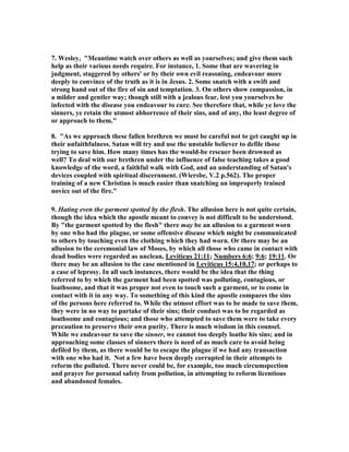 7. Wesley, "Meantime watch over others as well as yourselves; and give them such 
help as their various needs require. For instance, 1. Some that are wavering in 
judgment, staggered by others' or by their own evil reasoning, endeavour more 
deeply to convince of the truth as it is in Jesus. 2. Some snatch with a swift and 
strong hand out of the fire of sin and temptation. 3. On others show compassion, in 
a milder and gentler way; though still with a jealous fear, lest you yourselves be 
infected with the disease you endeavour to cure. See therefore that, while ye love the 
sinners, ye retain the utmost abhorrence of their sins, and of any, the least degree of 
or approach to them." 
8. "As we approach these fallen brethren we must be careful not to get caught up in 
their unfaithfulness. Satan will try and use the unstable believer to defile those 
trying to save him. How many times has the would-be rescuer been drowned as 
well? To deal with our brethren under the influence of false teaching takes a good 
knowledge of the word, a faithful walk with God, and an understanding of Satan's 
devices coupled with spiritual discernment. (Wiersbe, V.2 p.562). The proper 
training of a new Christian is much easier than snatching an improperly trained 
novice out of the fire." 
9. Hating even the garment spotted by the flesh. The allusion here is not quite certain, 
though the idea which the apostle meant to convey is not difficult to be understood. 
By "the garment spotted by the flesh" there may be an allusion to a garment worn 
by one who had the plague, or some offensive disease which might be communicated 
to others by touching even the clothing which they had worn. Or there may be an 
allusion to the ceremonial law of Moses, by which all those who came in contact with 
dead bodies were regarded as unclean, Leviticus 21:11; 	umbers 6:6; 9:6; 19:11. Or 
there may be an allusion to the case mentioned in Leviticus 15:4,10,17; or perhaps to 
a case of leprosy. In all such instances, there would be the idea that the thing 
referred to by which the garment had been spotted was polluting, contagious, or 
loathsome, and that it was proper not even to touch such a garment, or to come in 
contact with it in any way. To something of this kind the apostle compares the sins 
of the persons here referred to. While the utmost effort was to be made to save them, 
they were in no way to partake of their sins; their conduct was to be regarded as 
loathsome and contagious; and those who attempted to save them were to take every 
precaution to preserve their own purity. There is much wisdom in this counsel. 
While we endeavour to save the sinner, we cannot too deeply loathe his sins; and in 
approaching some classes of sinners there is need of as much care to avoid being 
defiled by them, as there would be to escape the plague if we had any transaction 
with one who had it. 	ot a few have been deeply corrupted in their attempts to 
reform the polluted. There never could be, for example, too much circumspection 
and prayer for personal safety from pollution, in attempting to reform licentious 
and abandoned females. 
 