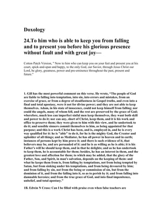Doxology 
24.To him who is able to keep you from falling 
and to present you before his glorious presence 
without fault and with great joy— 
Cotton Patch Version, " Now to him who can keep you on your feet and present you at his 
court, spick-and-span and happy, to the only God, our Savior, through Jesus Christ our 
Lord, be glory, greatness, power and pre-eminence throughout the past, present and 
future." 
1. Gill has the most powerful comment on this verse. He wrote, “The people of God 
are liable to falling into temptation, into sin, into errors and mistakes, from an 
exercise of grace, or from a degree of steadfastness in Gospel truths, and even into a 
final and total apostasy, were it not for divine power; and they are not able to keep 
themselves. Adam, in his state of innocence, could not keep himself from falling; nor 
could the angels, many of whom fell, and the rest are preserved by the grace of God; 
wherefore, much less can imperfect sinful men keep themselves, they want both skill 
and power to do it; nor can any, short of Christ, keep them, and it is his work and 
office to preserve them; they were given to him with this view, and he undertook to 
do it; and sensible sinners commit themselves to him, as being appointed for that 
purpose; and this is a work Christ has been, and is, employed in, and he is every 
way qualified for it: he is "able" to do it, for he is the mighty God, the Creator and 
upholder of all things; and as Mediator, he has all power in heaven and in earth; 
instances of persons kept by him prove it; and there is such evidence of it, that 
believers may be, and are persuaded of it: and he is as willing as he is able; it is his 
Father's will he should keep them, and in that he delights; and as he has undertook 
to keep them, he is accountable for them; besides, he has an interest in them, and the 
greatest love and affection for them; to which may be added, that the glory of the 
Father, Son, and Spirit, in man's salvation, depends on the keeping of them: and 
what he keeps them from is, from falling by temptations, not from being tempted by 
Satan, but from sinking under his temptations, and from being devoured by him; 
and from falling by sin, not from the being or commission of sin, but from the 
dominion of it, and from the falling into it, so as to perish by it; and from falling into 
damnable heresies; and from the true grace of God, and into final impenitence, 
unbelief, and total apostasy.” 
1B. Edwin 	 Cross: Can I be filled with praise even when false teachers are 
 