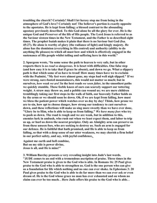 troubling the church? Certainly! Shall I let heresy stop me from being in the 
atmosphere of God's love? Certainly not! The believer's portion is exactly opposite 
to the apostates. He is kept from falling; a blessed contrast to the abounding 
apostasy previously described. To this God alone be all the glory for ever. He is the 
unique God and Preserver of the life of His people. The Lord Jesus is referred to as 
the Saviour sixteen times in the 	ew Testament, and the Father is so described eight 
times. The prophet Isaiah makes it plain that there is no Saviour but God (Isa. 
45:27). He alone is worthy of glory (the radiance of light) and kingly majesty. He 
alone has the dominion (everything in His control) and authority (ability to do 
anything He pleases) to which all must bow and which is effectively engaged in the 
sustenance of His people whilst toiling and suffering here in this world." 
2. Spurgeon wrote, “In some sense the path to heaven is very safe, but in other 
respects there is no road so dangerous. It is beset with difficulties. One false step 
(and how easy it is to take that if grace be absent), and down we go. What a slippery 
path is that which some of us have to tread! How many times have we to exclaim 
with the Psalmist, "My feet were almost gone, my steps had well nigh slipped." If we 
were strong, sure-footed mountaineers, this would not matter so much; but in 
ourselves, how weak we are! In the best roads we soon falter, in the smoothest paths 
we quickly stumble. These feeble knees of ours can scarcely support our tottering 
weight. A straw may throw us, and a pebble can wound us; we are mere children 
tremblingly taking our first steps in the walk of faith, our heavenly Father holds us 
by the arms or we should soon be down. Oh, if we are kept from falling, how must 
we bless the patient power which watches over us day by day! Think, how prone we 
are to sin, how apt to choose danger, how strong our tendency to cast ourselves 
down, and these reflections will make us sing more sweetly than we have ever done, 
"Glory be to Him, who is able to keep us from falling." We have many foes who try 
to push us down. The road is rough and we are weak, but in addition to this, 
enemies lurk in ambush, who rush out when we least expect them, and labor to trip 
us up, or hurl us down the nearest precipice. Only an Almighty arm can preserve us 
from these unseen foes, who are seeking to destroy us. Such an arm is engaged for 
our defence. He is faithful that hath promised, and He is able to keep us from 
falling, so that with a deep sense of our utter weakness, we may cherish a firm belief 
in our perfect safety, and say, with joyful confidence, 
Against me earth and hell combine, 
But on my side is power divine, 
Jesus is all, and He is mine!" 
3. William Barclay presents a very revealing insight into Jude's last words. 
"JUDE comes to an end with a tremendous ascription of praise. Three times in the 
	ew Testament praise is given to the God who is able. In Romans 16: 25 Paul gives 
praise to the God who is able to strengthen us. God is the one person who can give 
us a foundation for life which nothing and no one can ever shake. In Ephesians 3: 20 
Paul gives praise to the God who is able to do far more than we can ever ask or even 
dream of. He is the God whose grace no man has ever exhausted and on whom no 
claim can ever be too much. . Here Jude offers his praise to the God who is able. . 
 