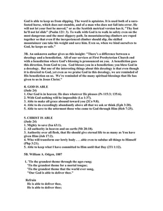 God is able to keep us from slipping. The word is aptaistos. It is used both of a sure-footed 
horse, which does not stumble, and of a man who does not fall into error. He 
will not let your foot be moved," or as the Scottish metrical version has it, "Thy foot 
he'll not let slide" (Psalm 121: 3). To walk with God is to walk in safety even on the 
most dangerous and the most slippery path. In mountaineering climbers are roped 
together so that even if the inexperienced climber should slip, the skilled 
mountaineer can take his weight and save him. Even so, when we bind ourselves to 
God, he keeps us safe." 
3B. An unknown author gives us this insight: "There’s a difference between a 
doxology and a benediction. All of our services at First Presbyterian Church end 
with a benediction where God’s blessing is pronounced on you. A benediction goes 
this direction, from God to you. God blesses you in a benediction; you bless God in 
a doxology. But one of the interesting things about this doxology is that even though 
it is directed to God, yet even as we praise God in this doxology, we are reminded of 
His benediction on us. We’re reminded of the many spiritual blessings that He has 
given to us in Jesus Christ." 
4. GOD IS ABLE 
(Jude 24) 
1. Our God is in heaven; He does whatever He pleases (Ps 115:3; 135:6). 
2. With God nothing will be impossible (Lu 1:37). 
3. Able to make all grace abound toward you (2Co 9:8). 
4. Able to do exceedingly abundantly above all that we ask or think (Eph 3:20). 
5. Able to save to the uttermost those who come to God through Him (Heb 7:25). 
5. CHRIST IS ABLE 
(Jude 24) 
1. Mighty to save (Isa 63:1). 
2. All authority in heaven and on earth (Mt 28:18). 
3. Authority over all flesh, that He should give eternal life to as many as You have 
given Him (Joh 17:2). 
4. Who will transform our lowly body . . . able even to subdue all things to Himself 
(Php 3:21). 
5. Able to keep what I have committed to Him until that Day (2Ti 1:12). 
5B. William A. Odgen, 1887 
1. 'Tis the grandest theme through the ages rung; 
'Tis the grandest theme for a mortal tongue; 
'Tis the grandest theme that the world ever sung, 
"Our God is able to deliver thee." 
Refrain 
He is able to deliver thee, 
He is able to deliver thee; 
 