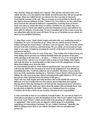 true, and they hang up without any response. They got the call and so they were 
called, but they were not added to the family of God because they did not accept the 
message. Many are called but few are chosen, for they can only be chosen by 
receiving the message of the call. “But to as many as received Him to them he gave 
the right to become children of God.” (John 1:12). True believer are the called who 
have received the call and in faith have responded by receiving Jesus as Savior. 
Such were those to whom this letter is written. All believers are called. They are 
called to come to Christ and called to come into Christian service, and called to use 
their gifts for ministry of some kind. 	o one is uncalled and so have some excuse for 
not using their gifts for the cause of Christ. If you are a Christian you are called, for 
there are no uncalled Christians. 
3, John Piper wrote, “Jude's letter begins and ends with very comforting words to 
Christians. In verse 1 it describes us as "those who are called, loved in God the 
Father and kept for Jesus Christ." All three verbs are passive. They stress the action 
of God. God calls, God loves, and God keeps. We are called, are loved and are kept. 
Jude is very eager to begin by stressing the security of the believer in God's electing 
and preserving love. 
Then at the end of his letter in verse 24 he says, "	ow to him who is able to keep you 
from falling and to present you without blemish before the presence of his glory 
with rejoicing, to the only God … be glory …" 	otice, in verse 1 we are kept by God 
for Jesus Christ. And in verse 24 God is able to keep us from falling. Jude begins 
and ends the letter by assuring believers that God exerts his omnipotence to keep 
them from falling away from the faith. 
So what should you answer when someone questions how you can be so sure you 
will keep the faith to the end and so be saved at the judgment is? You should say 
something like this: "God has called me out of unbelief. Therefore I know that he 
loves me with a particular electing love. Therefore I know that he will keep me from 
falling. He will work in me that which is pleasing in his sight (Hebrews 13:21), and 
present me with rejoicing before the throne of his glory." 
That's the way Jude begins and ends his letter. But in the middle his concern is 
different. It is not to help believers feel content, but to help them feel vigilant. 
Having shown them the electing love of God and the unsurpassed power of God (v. 
2-5) to keep them safe, Jude now shows them the danger that surrounds them. And 
he tells them to fight for the faith." John is very balanced here for a strong 
Calvinist, for he has a focus on our security, and also on our responsibility. 
4. This word tells us that we are called by God the Father. We saw this in John 6:37. 
God calls us and places us into the Kingdom of God. This word “called” comes from 
the Greek word, “kletos” which carries with it the meaning of “called out, chosen, 
or appointed.” This word is also an adjective which means it is describing 
something. It is describing Christians. We are “called Christians.” Basically, the 
Bible is telling us here that we are called Christians who are sanctified and 
preserved. 
 