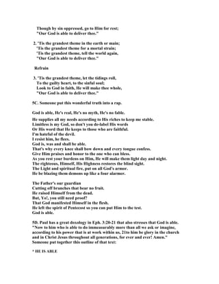 Though by sin oppressed, go to Him for rest; 
"Our God is able to deliver thee." 
2. 'Tis the grandest theme in the earth or main; 
'Tis the grandest theme for a mortal strain; 
'Tis the grandest theme, tell the world again, 
"Our God is able to deliver thee." 
Refrain 
3. 'Tis the grandest theme, let the tidings roll, 
To the guilty heart, to the sinful soul; 
Look to God in faith, He will make thee whole, 
"Our God is able to deliver thee." 
5C. Someone put this wonderful truth into a rap. 
God is able, He's real, He's no myth, He's no fable. 
He supplies all my needs according to His riches to keep me stable. 
Limitless is my God, so don't you de-label His words 
Or His word that He keeps to those who are faithful. 
I'm hateful of the devil. 
I resist him, he flees. 
God is, was and shall be able. 
That's why every knee shall bow down and every tongue confess. 
Give Him praises and honor to the one who can bless. 
As you rest your burdens on Him, He will make them light day and night. 
The righteous, Himself, His Highness restores the blind sight. 
The Light and spiritual fire, put on all God's armor. 
He be blazing them demons up like a four alarmer. 
The Father's our guardian 
Cutting off branches that bear no fruit. 
He raised Himself from the dead. 
But, Yo!, you still need proof? 
That God manifested Himself in the flesh. 
He left the spirit of Pentecost so you can put Him to the test. 
God is able. 
5D. Paul has a great doxology in Eph. 3:20-21 that also stresses that God is able. 
"	ow to him who is able to do immeasurably more than all we ask or imagine, 
according to his power that is at work within us, 21to him be glory in the church 
and in Christ Jesus throughout all generations, for ever and ever! Amen." 
Someone put together this outline of that text: 
* HE IS ABLE 
 