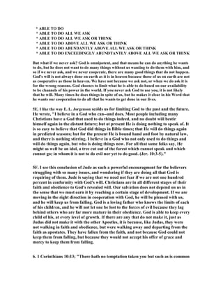 * ABLE TO DO 
* ABLE TO DO ALL WE ASK 
* ABLE TO DO ALL WE ASK OR THI	K 
* ABLE TO DO ABOVE ALL WE ASK OR THI	K 
* ABLE TO DO ABU	DA	TLY ABOVE ALL WE ASK OR THI	K 
* ABLE TO DO EXCEEDI	GLY ABU	DTA	TLY ABOVE ALL WE ASK OR THI	K 
But what if we never ask? God is omnipotent, and that means he can do anything he wants 
to do, but he does not want to do many things without us wanting to do them with him, and 
so if we never ask, and we never cooperate, there are many good things that do not happen. 
God's will is not always done on earth as it is in heaven because those of us on earth are not 
as cooperative as those in heaven. We have not because we ask not, or when we do ask it is 
for the wrong reasons. God chooses to limit what he is able to do based on our availability 
to be channels of his power in the world. If you never ask God to use you, it is not likely 
that he will. Many times he does things in spite of us, but he makes it clear in his Word that 
he wants our cooperation to do all that he wants to get done in our lives. 
5E. I like the way E. L. Jorgenson scolds us for limiting God to the past and the future. 
He wrote, "I believe in a God who can--and does. Most people including many 
Christians have a God that used to do things indeed, and no doubt will bestir 
himself again in the distant future; but at present He is doing nothing to speak of. It 
is so easy to believe that God did things in Bible times; that He will do things again 
in predicted seasons; but for the present He is bound hand and foot by natural law, 
and there is nothing stirring. I believe in a God who not only used to do things and 
will do things again, but who is doing things now. For all that some folks say, He 
might as well be an idol, a tree cut out of the forest which cannot speak and which 
cannot go; in whom it is not to do evil nor yet to do good. (Jer. 10:3-5)." 
5F. I see this conclusion of Jude as such a powerful encouragment for the believers 
struggling with so many issues, and wondering if they are doing all that God is 
requiring of them. Jude is saying that we need not fear if we are not one hundred 
percent in conformity with God's will. Christians are in all different stages of their 
faith and obedience to God's revealed will. Our salvation does not depend on us in 
the sense that we must earn it by reaching a certain stage of development. If we are 
moving in the right direction in cooperation with God, he will be pleased with us, 
and he will keep us from falling. God is a loving father who knows the limits of each 
of his children, and he will not let one be lost to the forces of evil because they lag 
behind others who are far more mature in their obedience. God is able to keep every 
child of his, at every level of growth. If there are any that do not make it, just as 
Judas did not make it with the other Apostles, it is because, like Judas, they were 
not walking in faith and obedience, but were walking away and departing from the 
faith as apostates. They have fallen from the faith, and not because God could not 
keep them from falling, but because they would not accept his offer of grace and 
mercy to keep them from falling. 
6. 1 Corinthians 10:13; "There hath no temptation taken you but such as is common 
 