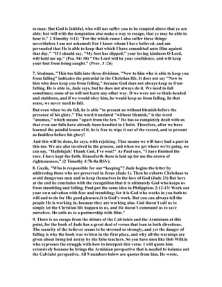 to man: But God is faithful, who will not suffer you to be tempted above that ye are 
able; but will with the temptation also make a way to escape, that ye may be able to 
bear it." 2 Timothy 1:12; "For the which cause I also suffer these things: 
nevertheless I am not ashamed: For I know whom I have believed, and am 
persuaded that He is able to keep that which I have committed unto Him against 
that day." "If I should say, "My foot has slipped," your loving kindness O Lord, 
will hold me up." (Psa. 94: 18) "The Lord will be your confidence, and will keep 
your foot from being caught." (Prov. 3 :26) 
7. Stedman, "This too falls into three divisions. "	ow to him who is able to keep you 
from falling" indicates the potential in the Christian life. It does not say "	ow to 
him who does keep you from falling," because God does not always keep us from 
falling. He is able to, Jude says, but he does not always do it. We need to fall 
sometimes; some of us will not learn any other way. If we were not so thick-headed 
and stubborn, and if we would obey him, he would keep us from falling. In that 
sense, we never need to fall. 
But even when we do fall, he is able "to present us without blemish before the 
presence of his glory." The word translated "without blemish," is the word 
"anomas," which means "apart from the law." He has so completely dealt with us 
that even our falls have already been handled in Christ. Therefore, after we have 
learned the painful lesson of it, he is free to wipe it out of the record, and to present 
us faultless before his glory! 
And this will be done, he says, with rejoicing. That means we will have had a part in 
this too. We are also involved in the process, and when we get where we're going, we 
can say, "Hallelujah! Thank God, I've won!" As Paul says, "I have finished the 
race. I have kept the faith. Henceforth there is laid up for me the crown of 
righteousness," (2 Timothy 4:7b-8a RSV). 
8. Guzik, "Who is responsible for our “keeping”? Jude begins the letter by 
addressing those who are preserved in Jesus (Jude 1). Then he exhorts Christians to 
avoid dangerous men and to keep themselves in the love of God (Jude 21) But here 
at the end he concludes with the recognition that it is ultimately God who keeps us 
from stumbling and falling. Paul put the same idea in Philippians 2:12-13: Work out 
your own salvation with fear and trembling; for it is God who works in you both to 
will and to do for His good pleasure.It is God’s work. But you can always tell the 
people He is working in, because they are working also. God doesn’t call us to 
simply let the Christian life happen to us, and He doesn’t command us to save 
ourselves. He calls us to a partnership with Him." 
9. There is no escape from the debate of the Calvinists and the Arminians at this 
point, for the book of Jude has a great deal of verses that lean in both directions. 
The security of the believer seems to be stressed so strongly, and yet the danger of 
falling is why the book was written in the first place, and why all the warnings are 
given about being led astray by the false teachers. So you have men like Bob Wilkin 
who expresses the struggle with how to interpret this verse. I will quote him 
extensively because he brings the Arminian perspective that is needed to balance out 
the Calvinist perspective. All 9 numbers below are quotes from him. He wrote, 
 
