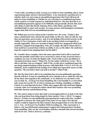 "God is able, according to Jude, to keep every believer from stumbling, that is, from 
experiencing major moral or doctrinal failure. A key interpretive question here is 
whether Jude was conveying an unconditional guarantee that God will keep all 
believers from stumbling, or whether he was referring to a conditional guarantee 
which requires a certain response by individual believers. The idea that this is an 
unconditional guarantee appears to be biblically and practically absurd. One need 
only think of saints like David, Solomon, Peter, John Mark, and Demas who 
stumbled badly to reject such an idea. Yet many pastors and theologians nonetheless 
suggest that Jude 24 is an unconditional promise. 
9B. Wilkin goes on to be critical of the Calvinist view. He wrote, "I believe that 
many commentators have missed the mark badly on this one. Jude 24 calls for, but 
does not guarantee, perseverance. And, it is not dealing with eternal security at all. 
Ability Is 	ot a Guarantee. God is able to do anything which is not logically or 
morally impossible. There are myriads of things which have happened which God 
could have stopped from happening. Take, for example, the fall of Adam and Eve. 
God could have created them without an ability to sin; yet He didn't. He could have 
kept the serpent from tempting them; but He didn't. 
9C. Consider three examples where the same expression God is able is used and 
where the possible result either never occurred or where it only occurred when a 
condition was met: (1) John the Baptist said, "God is able to raise up children to 
Abraham from these stones" (Matt 3:9). (2) The author of Hebrews wrote, "He is 
able to aid those who are tempted" (Heb 2:18); yet this aid is conditioned upon the 
one being tempted looking to Him in prayer with faith (Heb. 3:12-1.5; 4:11-16). (3) 
Similarly, Jesus conditioned the healing of two blind men upon their answer to this 
question, "Do you believe that I am able to do this?" (Matt 9:28). 
9D. The fact that God is able to do something does not unconditionally guarantee 
that He will do it. It may be something He never intends to do or which He will only 
do for those who respond as He commands. As we shall now see, the latter is the 
case in Jude 24....To Keep You from Stumbling The word stumble is a word which 
only occurs here in the 	T. It refers to losing one's footing, stumbling, or falling. 
Clearly it is used figuratively here. While some suggest that only doctrinal slippage 
is meant, Jude was warning his readers about false teachers who were promoting 
both false doctrine and licentious living . 
9E. The context makes it clear that Jude is encouraging believers to look to the One 
who can keep them from being duped by false teachers. 	ote vv 20-23. To suggest 
that in v 24 Jude was unconditionally guaranteeing his readers that they wouldn't 
be duped is to destroy the whole point of the letter. It was Jude's fear that his 
readers would be duped by the false teachers that prompted him to write this letter 
(cf. vv 3-4)....To Present You Faultless With Exceeding Joy. This expression is, I 
believe, why most Reformed commentators suggest that God guarantees freedom 
from stumbling. They see the word faultless and they conclude that eternal salvation 
must be in view. That is, however, a mistake. 
 