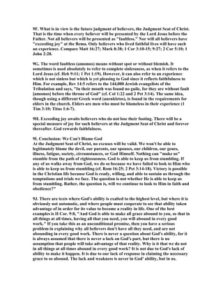 9F. What is in view is the future judgment of believers, the Judgment Seat of Christ. 
That is the time when every believer will be presented by the Lord Jesus before the 
Father. 	ot all believers will be presented as "faultless." 	or will all believers have 
"exceeding joy" at the Bema. Only believers who lived faithful lives will have such 
an experience. Compare Matt 16:27; Mark 8:38; 1 Cor 3:10-15; 9:27; 2 Cor 5:10; 1 
John 2:28. 
9G. The word faultless (amomos) means without spot or without blemish. It 
sometimes is used absolutely to refer to complete sinlessness, as when it refers to the 
Lord Jesus (cf. Heb 9:11; 1 Pet 1:19). However, it can also refer to an experience 
which is not sinless but which is yet pleasing to God since it reflects faithfulness to 
Him. For example, Rev 14:5 refers to the 144,000 Jewish evangelists of the 
Tribulation and says, "In their mouth was found no guile, for they are without fault 
[amomos] before the throne of God" (cf. Col 1:22 and 2 Pet 3:14). The same idea, 
though using a different Greek word (anenkletos), is found in the requirements for 
elders in the church. Elders are men who must be blameless in their experience (1 
Tim 3:10; Titus 1:6-7). 
9H. Exceeding joy awaits believers who do not lose their footing. There will be a 
special measure of joy for such believers at the Judgment Seat of Christ and forever 
thereafter. God rewards faithfulness. 
9I. Conclusion: We Can't Blame God 
At the Judgment Seat of Christ, no excuses will be valid. We won't be able to 
legitimately blame the devil, our parents, our spouses, our children, our genes, 
illness, fatigue, society, circumstances, or God Himself. 	othing can "make us" 
stumble from the path of righteousness. God is able to keep us from stumbling. If 
any of us walks away from God, we do so because we have failed to look to Him who 
is able to keep us from stumbling (cf. Rom 16:25; 2 Pet 3:14-18). Victory is possible 
in the Christian life because God is ready, willing, and able to sustain us through the 
temptations and trials we face. The question is not whether He is able to keep us 
from stumbling. Rather, the question is, will we continue to look to Him in faith and 
obedience?" 
9J. There are texts where God's ability is exalted to the highest level, but where it is 
obviously not automatic, and where people must cooperate to see that ability taken 
advantage of in order for its value to become a reality in life. One of the best 
examples is II Cor. 9:8, "And God is able to make all grace abound to you, so that in 
all things at all times, having all that you need, you will abound in every good 
work." If you take this as an unconditional promise, then you have a serious 
problem in explaining why all believers don't have all they need, and are not 
abounding in every good work. There is never a question about God's ability, for it 
is always assumed that there is never a lack on God's part, but there is no 
assumption that people will take advantage of that reality. Why is it that we do not 
in all things at all times abound in every good work? It is not due to God's lack of 
ability to make it happen. It is due to our lack of response in claiming the necessary 
grace to so abound. The lack and weakness is never in God' ability, but in us. 
 