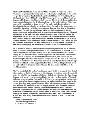the Great Wall of China. James Emery White wrote this about it: "In ancient 
China, the people desired security from the barbaric, invading hordes to the north. 
To get this protection, they built the Great Wall of China. It’s 30 feet high, 18 feet 
thick, and more than 1,500 miles long! The Chinese goal was to build an absolutely 
impenetrable defense—too high to climb over, too thick to break down, and too long 
to go around. But during the first hundred years of the wall’s existence China was 
successfully invaded three times. It wasn’t the wall’s fault. During all three 
invasions, the barbaric hordes never climbed over the wall, broke it down, or went 
around it; they simply bribed a gatekeeper and then marched right in through an 
open door."The wall did not fail to do it job, but the human element did not 
cooperate with the ability of the wall to protect them, and the result was a failure of 
the purpose of the wall. This same human element, which is sin, can foul up the 
plan of God for our lives and the lives of others. It is not easy to be sinless, and so 
everytime we do sin, we mess up things in a way that is not God's will, for he never 
wills for us to sin. Thus, you have a simple explanation of why God's will is not done 
on earth as it is in heaven, and why Jesus taught us to pray for that constantly, so 
that we screw things up less and less as we mature in our faith and obedience. 
9K4. Jesus had power to do wonders beyond our comprehension, but in his home 
town he could do no might work because of the human element of unbelief. Was he 
able to do miracles? Of course he was, for he did them all the time, and yet that 
ability did not function without human cooperation. In other words, Jesus did not 
force his will on people, but demanded their cooperation, and when it was not 
forthcoming he did not do what he could easily have done. He wept over Jerusalem 
because he wanted to save them like a mother hen hides her chicks under her wings, 
but they would not, and his judgment fell on them in 70 A.D. The problem is never 
on God's side, but always on man's side, and this hinders the will of God in the 
world constantly. 
9L. The point of all this on God's ability and man's ability is to make it clear that all 
the warnings of the 	ew Testament to Christians are to be taken seriously. Jude did 
not write all of his warnings just to kill time. God directed him to write these things 
because believers are ever in danger of being led astray by false teachers. We need 
to have a strong sense that God is able to deliver us in every situation, and we need a 
strong sense of our human weaknesses that can lead us to follow those going in the 
wrong direction. Awareness of these two things will enable us to make it through 
any trial that life may bring to us. Let me conclude this issue that could go on for 
endless pages with a quote from the end of Hebrews chapter three. "See to it, 
brothers, that none of you has a sinful, unbelieving heart that turns away from the 
living God. 13But encourage one another daily, as long as it is called Today, so that 
none of you may be hardened by sin's deceitfulness. 14We have come to share in 
Christ if we hold firmly till the end the confidence we had at first. 15As has just 
been said: 
"Today, if you hear his voice, 
do not harden your hearts 
as you did in the rebellion." 
 
