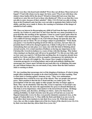 16Who were they who heard and rebelled? Were they not all those Moses led out of 
Egypt? 17And with whom was he angry for forty years? Was it not with those who 
sinned, whose bodies fell in the desert? 18And to whom did God swear that they 
would never enter his rest if not to those who disobeyed? 19So we see that they were 
not able to enter, because of their unbelief." (Heb. 3:12-19) God was able to bring 
them to his Promised Land, but they were not able to maintain their faith in God's 
ability, and they never made it. Hence, the warning to Christians of the danger of 
unbelief in God's ability. 
9M. I have no interest in discouraging any child of God from the hope of eternal 
security, for I believe it, and I have it, but I fear that the way many proclaim it is a 
great deal like the teaching of the apostates. Listen to a man I quote quite often for 
his brilliant remarks on Scripture. This pastor wrote, "	o matter what monstrous 
evil a child of God may imagine or do, God will not charge sin upon his elect. He 
charged our sins to Christ. We are no longer subject to punishment." Well, thank 
you pastor. I was fearful of getting involved with my secretary, but now that you 
proclaim that it will not be charged against me, I think I will go for it. Such is the 
rationalizing that can take place over many sins with this kind of thinking about 
eternal security. It is a total rejection of holiness as having any importance in the 
Christian life. Growth in holiness is a waste of time with this theology. Why bother 
when sinning is no big deal, and will never be punished? Try this on your kids, and 
see how soon you regret it. Tell them that anything they do wrong has already been 
paid for by Christ, and there will be no negative consequences for misbehavior, no 
matter how vile and evil it might be. The reason I have sought to bring in the 
Armenian perspective is to bring balance and avoid such pathetic thinking that 
encourages sin. I know most Calvinist do not teach this way of thinking, but some 
do, and without balance they are not much, if any, better than the false teachers 
Jude is warning us about. 
9	. Any teaching that encourages sin is of the kingdom of darkness. If what is being 
taught offers loopholes for people to do what God forbids, it is false teaching. That 
is what Jude is warning against. Someone wrote, "They were antinomians. 
Antinomians have existed in every age of the church. They are people who pervert 
grace. Their position is that the law is dead and they are under grace. The 
prescriptions of the law may apply to other people, but they no longer apply to 
them. They can do absolutely what they like. Grace is supreme; it can forgive any 
sin; the more the sin, the more the opportunities for grace to abound (Romans 6). 
The body is of no importance; what matters is the inward heart of man. All things 
belong to Christ, and, therefore, all things are theirs. And so for them there is 
nothing forbidden. So Jude's heretics turn the grace of God into an excuse for 
flagrant immorality (verse 4); they even practise shameless unnatural vices, as the 
people of Sodom did (verse 7). They defile the flesh and think it no sin (verse 8). 
They allow their brute instincts to rule their lives (verse 10). With their sensual 
ways, they are like to make shipwreck of the love feasts of the church (verse 12). It is 
by their own lusts that they direct their lives (verse 16)." 
 