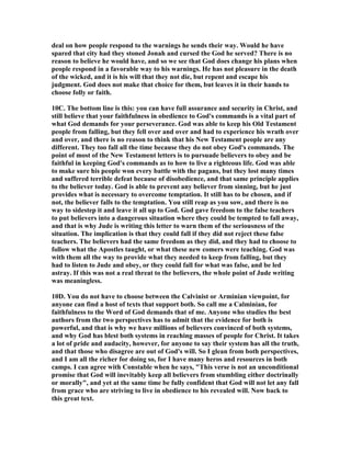 deal on how people respond to the warnings he sends their way. Would he have 
spared that city had they stoned Jonah and cursed the God he served? There is no 
reason to believe he would have, and so we see that God does change his plans when 
people respond in a favorable way to his warnings. He has not pleasure in the death 
of the wicked, and it is his will that they not die, but repent and escape his 
judgment. God does not make that choice for them, but leaves it in their hands to 
choose folly or faith. 
10C. The bottom line is this: you can have full assurance and security in Christ, and 
still believe that your faithfulness in obedience to God's commands is a vital part of 
what God demands for your perseverance. God was able to keep his Old Testament 
people from falling, but they fell over and over and had to experience his wrath over 
and over, and there is no reason to think that his 	ew Testament people are any 
different. They too fall all the time because they do not obey God's commands. The 
point of most of the 	ew Testament letters is to pursuade believers to obey and be 
faithful in keeping God's commands as to how to live a righteous life. God was able 
to make sure his people won every battle with the pagans, but they lost many times 
and suffered terrible defeat because of disobedience, and that same principle applies 
to the believer today. God is able to prevent any believer from sinning, but he just 
provides what is necessary to overcome temptation. It still has to be chosen, and if 
not, the believer falls to the temptation. You still reap as you sow, and there is no 
way to sidestep it and leave it all up to God. God gave freedom to the false teachers 
to put believers into a dangerous situation where they could be tempted to fall away, 
and that is why Jude is writing this letter to warn them of the seriousness of the 
situation. The implication is that they could fall if they did not reject these false 
teachers. The believers had the same freedom as they did, and they had to choose to 
follow what the Apostles taught, or what these new comers were teaching. God was 
with them all the way to provide what they needed to keep from falling, but they 
had to listen to Jude and obey, or they could fall for what was false, and be led 
astray. If this was not a real threat to the believers, the whole point of Jude writing 
was meaningless. 
10D. You do not have to choose between the Calvinist or Arminian viewpoint, for 
anyone can find a host of texts that support both. So call me a Calminian, for 
faithfulness to the Word of God demands that of me. Anyone who studies the best 
authors from the two perspectives has to admit that the evidence for both is 
powerful, and that is why we have millions of believers convinced of both systems, 
and why God has blest both systems in reaching masses of people for Christ. It takes 
a lot of pride and audacity, however, for anyone to say their system has all the truth, 
and that those who disagree are out of God's will. So I glean from both perspectives, 
and I am all the richer for doing so, for I have many heros and resources in both 
camps. I can agree with Constable when he says, "This verse is not an unconditional 
promise that God will inevitably keep all believers from stumbling either doctrinally 
or morally", and yet at the same time be fully confident that God will not let any fall 
from grace who are striving to live in obedience to his revealed will. 	ow back to 
this great text. 
 
