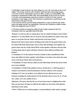 5. Gill follows Jude in his love for three things in a row. He wrote this on the word 
called. "The Greek word for call is 'Kalein' and it has three interesting usages; 
1. It is the word for summoning a person to office, to duty, to responsibility. The 
Christian is summoned to office, duty and responsibility in his service for Christ. 
2. It is the word summoning a person to a feast or a festival. It is the word of 
invitation to some happy event. The Christian is summoned to a joyful feast at the 
end of time as the guest of God. 
3. The word is used of a person being summoned to a court so that he may stand 
before the judge and give an explanation. Likewise the Christian is called to stand 
before the judgement seat of Christ.” 
6. The idea of believers being the called of God is quite common in the 	ew 
Testament. Paul was especially fond of the idea. 
Romans 1:6 And you also are among those who are called to belong to Jesus Christ. 
Romans 1:7 To all in Rome who are loved by God and called to be saints: Grace and 
peace to you from God our Father and from the Lord Jesus Christ. 
Romans 8:28 And we know that in all things God works for the good of those who 
love him,[ 8:28 Some manuscripts And we know that all things work together for 
good to those who love God] who[ 8:28 Or works together with those who love him 
to bring about what is good–with those who] have been called according to his 
purpose 
1 Corinthians 1:2 To the church of God in Corinth, to those sanctified in Christ 
Jesus and called to be holy, together with all those everywhere who call on the name 
of our Lord Jesus Christ–their Lord and ours: 
1 Corinthians 1:9 God, who has called you into fellowship with his Son Jesus Christ 
our Lord, is faithful. 
1 Corinthians 7:15 But if the unbeliever leaves, let him do so. A believing man or 
woman is not bound in such circumstances; God has called us to live in peace. 
Galatians 5:13 You, my brothers, were called to be free. But do not use your 
freedom to indulge the sinful nature[ 5:13 Or the flesh; also in verses 16, 17, 19 and 
24] ; rather, serve one another in love. 
Ephesians 1:18 I pray also that the eyes of your heart may be enlightened in order 
that you may know the hope to which he has called you, the riches of his glorious 
inheritance in the saints, 
1 Peter 2:9 But you are a chosen people, a royal priesthood, a holy nation, a people 
 