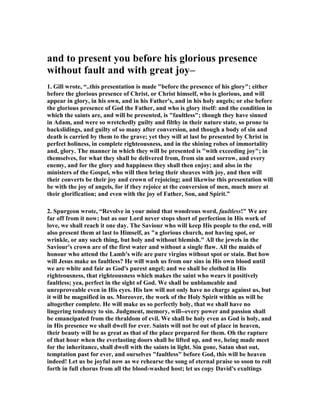 and to present you before his glorious presence 
without fault and with great joy– 
1. Gill wrote, “..this presentation is made "before the presence of his glory"; either 
before the glorious presence of Christ, or Christ himself, who is glorious, and will 
appear in glory, in his own, and in his Father's, and in his holy angels; or else before 
the glorious presence of God the Father, and who is glory itself: and the condition in 
which the saints are, and will be presented, is "faultless"; though they have sinned 
in Adam, and were so wretchedly guilty and filthy in their nature state, so prone to 
backslidings, and guilty of so many after conversion, and though a body of sin and 
death is carried by them to the grave; yet they will at last be presented by Christ in 
perfect holiness, in complete righteousness, and in the shining robes of immortality 
and, glory. The manner in which they will be presented is "with exceeding joy"; in 
themselves, for what they shall be delivered from, from sin and sorrow, and every 
enemy, and for the glory and happiness they shall then enjoy; and also in the 
ministers of the Gospel, who will then bring their sheaves with joy, and then will 
their converts be their joy and crown of rejoicing; and likewise this presentation will 
be with the joy of angels, for if they rejoice at the conversion of men, much more at 
their glorification; and even with the joy of Father, Son, and Spirit.” 
2. Spurgeon wrote, “Revolve in your mind that wondrous word, faultless!" We are 
far off from it now; but as our Lord never stops short of perfection in His work of 
love, we shall reach it one day. The Saviour who will keep His people to the end, will 
also present them at last to Himself, as "a glorious church, not having spot, or 
wrinkle, or any such thing, but holy and without blemish." All the jewels in the 
Saviour's crown are of the first water and without a single flaw. All the maids of 
honour who attend the Lamb's wife are pure virgins without spot or stain. But how 
will Jesus make us faultless? He will wash us from our sins in His own blood until 
we are white and fair as God's purest angel; and we shall be clothed in His 
righteousness, that righteousness which makes the saint who wears it positively 
faultless; yea, perfect in the sight of God. We shall be unblameable and 
unreproveable even in His eyes. His law will not only have no charge against us, but 
it will be magnified in us. Moreover, the work of the Holy Spirit within us will be 
altogether complete. He will make us so perfectly holy, that we shall have no 
lingering tendency to sin. Judgment, memory, will--every power and passion shall 
be emancipated from the thraldom of evil. We shall be holy even as God is holy, and 
in His presence we shall dwell for ever. Saints will not be out of place in heaven, 
their beauty will be as great as that of the place prepared for them. Oh the rapture 
of that hour when the everlasting doors shall be lifted up, and we, being made meet 
for the inheritance, shall dwell with the saints in light. Sin gone, Satan shut out, 
temptation past for ever, and ourselves "faultless" before God, this will be heaven 
indeed! Let us be joyful now as we rehearse the song of eternal praise so soon to roll 
forth in full chorus from all the blood-washed host; let us copy David's exultings 
 
