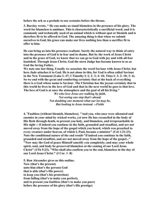 before the ark as a prelude to our ecstasies before the throne. 
3. Barclay wrote, “ He can make us stand blameless in the presence of his glory. The 
word for blameless is amiimos. This is characteristically a sacrificial word; and it is 
commonly and technically used of an animal which is without spot or blemish and is 
therefore fit to be offered to God. The amazing thing is that when we submit 
ourselves to God, his grace can make our lives nothing less than a sacrifice fit to 
offer to him. 
He can bring us into his presence exultant. Surely the natural way to think of entry 
into the presence of God is in fear and in shame. But by the work of Jesus Christ 
and in the grace of God, we know that we can go to God with joy and with all fear 
banished. Through Jesus Christ, God the stern Judge has become known to us as 
God the loving Father. 
We note one last thing. Usually we associate the word Saviour with Jesus Christ, but 
here Jude attaches it to God. He is not alone in this, for God is often called Saviour 
in the 	ew Testament (Luke I: 47; I Timothy I: I; 2: 3; 4: 10; Titus I: 3; 2: 10; 3: 4). 
So we end with the great and comforting certainty that at the back of everything 
there is a God whose name is Saviour. The Christian has the joyous certainty that in 
this world he lives in the love of God and that in the next world he goes to that love. 
The love of God is at once the atmosphere and the goal of all his living." 
We who love Jesus are walking by faith, 
!ot seeing one step that's ahead; 
!ot doubting one moment what our lot may be, 
But looking to Jesus instead. --Fields 
4. "Faultless [without blemish, blameless]. "And you, who once were alienated and 
enemies in your mind by wicked works, yet now He has reconciled in the body of 
His flesh through death, to present you holy, and blameless, and irreproachable in 
His sight -- if indeed you continue in the faith, grounded and steadfast, and are not 
moved away from the hope of the gospel which you heard, which was preached to 
every creature under heaven, of which I, Paul, became a minister" (Col 1:21-23). 
	ote the conditional nature of the end result-"if indeed you continue in the faith, 
grounded and steadfast, and are not moved away from the hope of the gospel..." 
"	ow may the God of peace Himself sanctify you completely; and may your whole 
spirit, soul, and body be preserved blameless at the coming of our Lord Jesus 
Christ" (1Th 5:23). "Who shall also confirm you to the end, blameless in the day of 
our Lord Jesus Christ." (I Cor. 1 :8) 
5. Ron Alexander gives us this outline. 
	ow (that’s the present) 
unto him (that’s the person) God 
that is able (that’s His power) 
to keep you (that’s his protection) 
from falling (that’s to make you perfect), 
and to present you faultless (that’s to make you pure) 
before the presence of his glory (that’s His prestige) 
 