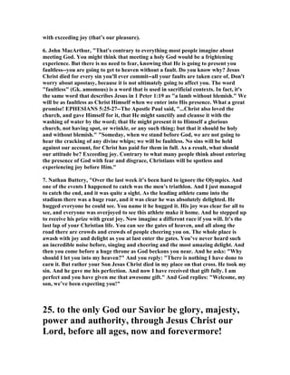 with exceeding joy (that’s our pleasure). 
6. John MacArthur, "That's contrary to everything most people imagine about 
meeting God. You might think that meeting a holy God would be a frightening 
experience. But there is no need to fear, knowing that He is going to present you 
faultless--you are going to get to heaven without a fault. Do you know why? Jesus 
Christ died for every sin you'll ever commit--all your faults are taken care of. Don't 
worry about apostasy, because it is not ultimately going to affect you. The word 
"faultless" (Gk. amomous) is a word that is used in sacrificial contexts. In fact, it's 
the same word that describes Jesus in 1 Peter 1:19 as "a lamb without blemish." We 
will be as faultless as Christ Himself when we enter into His presence. What a great 
promise! EPHESIA	S 5:25-27--The Apostle Paul said, "...Christ also loved the 
church, and gave Himself for it, that He might sanctify and cleanse it with the 
washing of water by the word; that He might present it to Himself a glorious 
church, not having spot, or wrinkle, or any such thing; but that it should be holy 
and without blemish." "Someday, when we stand before God, we are not going to 
hear the cracking of any divine whips; we will be faultless. 	o sins will be held 
against our account, for Christ has paid for them in full. As a result, what should 
our attitude be? Exceeding joy. Contrary to what many people think about entering 
the presence of God with fear and disgrace, Christians will be spotless and 
experiencing joy before Him." 
7. 	athan Buttery, "Over the last week it’s been hard to ignore the Olympics. And 
one of the events I happened to catch was the men’s triathlon. And I just managed 
to catch the end, and it was quite a sight. As the leading athlete came into the 
stadium there was a huge roar, and it was clear he was absolutely delighted. He 
hugged everyone he could see. You name it he hugged it. His joy was clear for all to 
see, and everyone was overjoyed to see this athlete make it home. And he stepped up 
to receive his prize with great joy. 	ow imagine a different race if you will. It’s the 
last lap of your Christian life. You can see the gates of heaven, and all along the 
road there are crowds and crowds of people cheering you on. The whole place is 
awash with joy and delight as you at last enter the gates. You’ve never heard such 
an incredible noise before, singing and cheering and the most amazing delight. And 
then you come before a huge throne as God beckons you near. And he asks: "Why 
should I let you into my heaven?" And you reply: "There is nothing I have done to 
earn it. But rather your Son Jesus Christ died in my place on that cross. He took my 
sin. And he gave me his perfection. And now I have received that gift fully. I am 
perfect and you have given me that awesome gift." And God replies: "Welcome, my 
son, we’ve been expecting you!" 
25. to the only God our Savior be glory, majesty, 
power and authority, through Jesus Christ our 
Lord, before all ages, now and forevermore! 
 