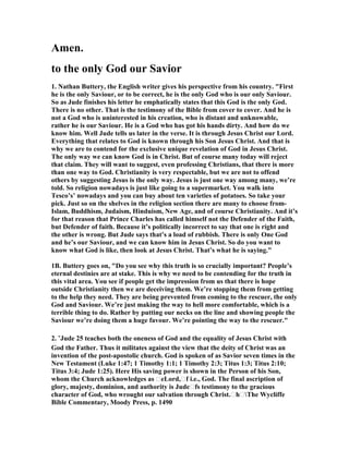 Amen. 
to the only God our Savior 
1. 	athan Buttery, the English writer gives his perspective from his country. "First 
he is the only Saviour, or to be correct, he is the only God who is our only Saviour. 
So as Jude finishes his letter he emphatically states that this God is the only God. 
There is no other. That is the testimony of the Bible from cover to cover. And he is 
not a God who is uninterested in his creation, who is distant and unknowable, 
rather he is our Saviour. He is a God who has got his hands dirty. And how do we 
know him. Well Jude tells us later in the verse. It is through Jesus Christ our Lord. 
Everything that relates to God is known through his Son Jesus Christ. And that is 
why we are to contend for the exclusive unique revelation of God in Jesus Christ. 
The only way we can know God is in Christ. But of course many today will reject 
that claim. They will want to suggest, even professing Christians, that there is more 
than one way to God. Christianity is very respectable, but we are not to offend 
others by suggesting Jesus is the only way. Jesus is just one way among many, we’re 
told. So religion nowadays is just like going to a supermarket. You walk into 
Tesco’s’ nowadays and you can buy about ten varieties of potatoes. So take your 
pick. Just so on the shelves in the religion section there are many to choose from- 
Islam, Buddhism, Judaism, Hinduism, 	ew Age, and of course Christianity. And it’s 
for that reason that Prince Charles has called himself not the Defender of the Faith, 
but Defender of faith. Because it’s politically incorrect to say that one is right and 
the other is wrong. But Jude says that’s a load of rubbish. There is only One God 
and he’s our Saviour, and we can know him in Jesus Christ. So do you want to 
know what God is like, then look at Jesus Christ. That’s what he is saying." 
1B. Buttery goes on, "Do you see why this truth is so crucially important? People’s 
eternal destinies are at stake. This is why we need to be contending for the truth in 
this vital area. You see if people get the impression from us that there is hope 
outside Christianity then we are deceiving them. We’re stopping them from getting 
to the help they need. They are being prevented from coming to the rescuer, the only 
God and Saviour. We’re just making the way to hell more comfortable, which is a 
terrible thing to do. Rather by putting our necks on the line and showing people the 
Saviour we’re doing them a huge favour. We’re pointing the way to the rescuer." 
2. “Jude 25 teaches both the oneness of God and the equality of Jesus Christ with 
God the Father. Thus it militates against the view that the deity of Christ was an 
invention of the post-apostolic church. God is spoken of as Savior seven times in the 
	ew Testament (Luke 1:47; 1 Timothy 1:1; 1 Timothy 2:3; Titus 1:3; Titus 2:10; 
Titus 3:4; Jude 1:25). Here His saving power is shown in the Person of his Son, 
whom the Church acknowledges as teLord,tf i.e., God. The final ascription of 
glory, majesty, dominion, and authority is Judetfs testimony to the gracious 
character of God, who wrought our salvation through Christ.thtThe Wycliffe 
Bible Commentary, Moody Press, p. 1490 
 