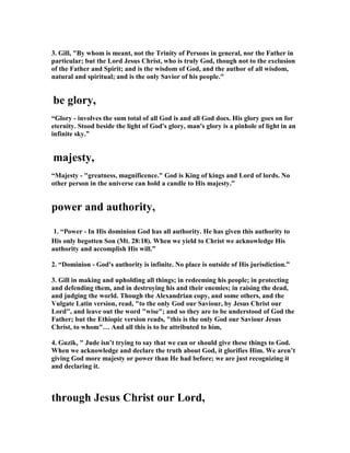 3. Gill, "By whom is meant, not the Trinity of Persons in general, nor the Father in 
particular; but the Lord Jesus Christ, who is truly God, though not to the exclusion 
of the Father and Spirit; and is the wisdom of God, and the author of all wisdom, 
natural and spiritual; and is the only Savior of his people." 
be glory, 
“Glory - involves the sum total of all God is and all God does. His glory goes on for 
eternity. Stood beside the light of God's glory, man's glory is a pinhole of light in an 
infinite sky.” 
majesty, 
“Majesty - "greatness, magnificence." God is King of kings and Lord of lords. 	o 
other person in the universe can hold a candle to His majesty.” 
power and authority, 
1. “Power - In His dominion God has all authority. He has given this authority to 
His only begotten Son (Mt. 28:18). When we yield to Christ we acknowledge His 
authority and accomplish His will.” 
2. “Dominion - God's authority is infinite. 	o place is outside of His jurisdiction.” 
3. Gill in making and upholding all things; in redeeming his people; in protecting 
and defending them, and in destroying his and their enemies; in raising the dead, 
and judging the world. Though the Alexandrian copy, and some others, and the 
Vulgate Latin version, read, "to the only God our Saviour, by Jesus Christ our 
Lord", and leave out the word "wise"; and so they are to be understood of God the 
Father; but the Ethiopic version reads, "this is the only God our Saviour Jesus 
Christ, to whom"… And all this is to be attributed to him, 
4. Guzik, " Jude isn’t trying to say that we can or should give these things to God. 
When we acknowledge and declare the truth about God, it glorifies Him. We aren’t 
giving God more majesty or power than He had before; we are just recognizing it 
and declaring it. 
through Jesus Christ our Lord, 
 