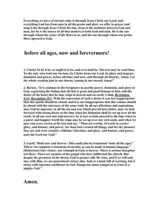 Everything we have of eternal value is through Jesus Christ our Lord, and 
everything God has from man in all the praise and glory we offer in prayer and 
song is his through Jesus Christ his Son. Jesus is the mediator between God and 
man, for he is the source of all that matters to both God and man. He is the one 
through whom the water of life flows to us, and the one through whom our praise 
flows upward to God. 
before all ages, now and forevermore! 
1. Clarke So let it be, so ought it to be, and so it shall be. The text may be read thus: 
To the only wise God our Saviour, by Christ Jesus our Lord, be glory and majesty, 
dominion and power, before all time; and now, and through all futurity. Amen. Let 
the whole creation join in one chorus, issuing in one eternal Amen!" 
2. Barnes, "It is common in the Scriptures to ascribe power, dominion, and glory to 
God, expressing the feeling that all that is great and good belongs to him, and the 
desire of the heart that he may reign in heaven and on earth. Comp. Revelation 
4:11; Revelation 19:1. With the expression of such a desire it was not inappropriate 
that this epistle should be closed--and it is not inappropriate that this volume should 
be closed with the utterance of the same wish. In all our affections and aspirations, 
may God be supreme; in all the sin and woe which prevail here below, may we look 
forward with strong desire to the time when his dominion shall be set up over all the 
earth; in all our own sins and sorrows, be it ours to look onward to the time when in 
a purer and happier world his reign may be set up over our own souls, and when we 
may cast every crown at his feet and say, "Thou art worthy, O Lord, to receive 
glory, and honour, and power: for thou hast created all things, and for thy pleasure 
they are and were created.--Alleluia; Salvation, and glory, and honour, and power, 
unto the Lord our God," 
3. Guzik,"Both now and forever: This could also be translated “unto all the ages.” 
This is “as complete a statement of eternity as can be made in human language.” 
(Robertson) Our victory, our triumph in God, is forever. There is serious deception 
out there. There are enemies of the gospel who have infiltrated the church. But 
despite the greatness of the threat, God is greater still. He wins, and if we will only 
stay with Him, we are guaranteed victory also. Jude is a book full of warning, but it 
closes with supreme confidence in God. Dangerous times compel us to trust in a 
mighty God." 
Amen. 
 