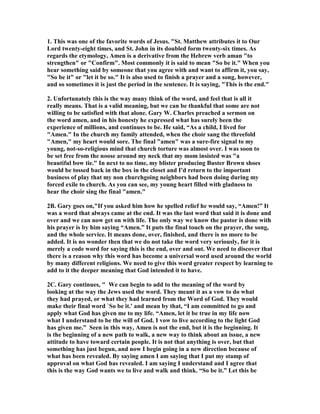 1. This was one of the favorite words of Jesus. "St. Matthew attributes it to Our 
Lord twenty-eight times, and St. John in its doubled form twenty-six times. As 
regards the etymology, Amen is a derivative from the Hebrew verb aman "to 
strengthen" or "Confirm". Most commonly it is said to mean "So be it." When you 
hear something said by someone that you agree with and want to affirm it, you say, 
"So be it" or "let it be so." It is also used to finish a prayer and a song, however, 
and so sometimes it is just the period in the sentence. It is saying, "This is the end." 
2. Unfortunately this is the way many think of the word, and feel that is all it 
really means. That is a valid meaning, but we can be thankful that some are not 
willing to be satisfied with that alone. Gary W. Charles preached a sermon on 
the word amen, and in his honesty he expressed what has surely been the 
experience of millions, and continues to be. He said, “As a child, I lived for 
"Amen." In the church my family attended, when the choir sang the threefold 
"Amen," my heart would sore. The final "amen" was a sure-fire signal to my 
young, not-so-religious mind that church torture was almost over. I was soon to 
be set free from the noose around my neck that my mom insisted was "a 
beautiful bow tie." In next to no time, my blister producing Buster Brown shoes 
would be tossed back in the box in the closet and I'd return to the important 
business of play that my non churchgoing neighbors had been doing during my 
forced exile to church. As you can see, my young heart filled with gladness to 
hear the choir sing the final "amen." 
2B. Gary goes on,"If you asked him how he spelled relief he would say, “Amen!” It 
was a word that always came at the end. It was the last word that said it is done and 
over and we can now get on with life. The only way we know the pastor is done with 
his prayer is by him saying “Amen.” It puts the final touch on the prayer, the song, 
and the whole service. It means done, over, finished, and there is no more to be 
added. It is no wonder then that we do not take the word very seriously, for it is 
merely a code word for saying this is the end, over and out. We need to discover that 
there is a reason why this word has become a universal word used around the world 
by many different religions. We need to give this word greater respect by learning to 
add to it the deeper meaning that God intended it to have. 
2C. Gary continues, " We can begin to add to the meaning of the word by 
looking at the way the Jews used the word. They meant it as a vow to do what 
they had prayed, or what they had learned from the Word of God. They would 
make their final word `So be it.' and mean by that, “I am committed to go and 
apply what God has given me to my life. “Amen, let it be true in my life now 
what I understand to be the will of God. I vow to live according to the light God 
has given me.” Seen in this way, Amen is not the end, but it is the beginning. It 
is the beginning of a new path to walk, a new way to think about an issue, a new 
attitude to have toward certain people. It is not that anything is over, but that 
something has just begun, and now I begin going in a new direction because of 
what has been revealed. By saying amen I am saying that I put my stamp of 
approval on what God has revealed. I am saying I understand and I agree that 
this is the way God wants we to live and walk and think. “So be it.” Let this be 
 