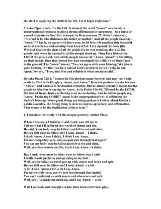 the start of applying the truth in my life. Let it begin right now." 
3. John Piper wrote, "In the Old Testament the word "amen" was mainly a 
congregational response to give a strong affirmation or agreement - to a curse or 
a word of praise to God. For example, in Deuteronomy 27:16 the Levites say, 
"'Cursed is he who dishonors his father or mother.' And all the people shall say, 
'Amen.'" That is, we agree with that curse, so let it be. Or consider this beautiful 
scene of reverence and worship from Ezra 8:5-6: Ezra opened the book [the 
Word of God] in the sight of all the people for he was standing above all the 
people; and when he opened it, all the people stood up. Then Ezra blessed the 
LORD the great God. And all the people answered, "Amen, Amen!" while lifting 
up their hands; then they bowed low and worshiped the LORD with their faces 
to the ground. The "amen" meant, "Yes, we agree with your blessing! We join in 
your blessing! All that you have said of God's greatness we let it echo in our 
Amen. We say, "True, and firm and reliable is what you have said." 
Or take Psalm 72:19, "Blessed be His glorious name forever; and may the whole 
earth be filled with His glory. Amen, and Amen." Here the psalmist speaks his own 
"Amen," and doubles it for doubled certainty. But he almost certainly means for the 
people to join him in saying the Amen. As in Psalm 106:48, "Blessed be the LORD, 
the God of Israel, from everlasting even to everlasting. And let all the people say, 
'Amen.' Praise the LORD!" Amen is the congregational way of affirming the 
leader's blessing. When great things are being spoken to God or about God in a 
public assembly, the fitting thing to do is to express agreement and affirmation. 
That seems to be the implication of these texts." 
4. I conclude this study with the unique poem by Adrian Plass. 
When I became a Christian I said, Lord, now fill me in, 
Tell me what I'll suffer in this world of shame and sin. 
He said, Your body may be killed, and left to rot and stink, 
Do you still want to follow me? I said, Amen! -- I think. 
I think Amen, Amen I think, I think I say Amen, 
I'm not completely sure, can you just run through that again? 
You say my body may be killed and left to rot and stink, 
Well, yes, that sounds terrific, Lord, I say Amen -- I think. 
But, Lord, there must be other ways to follow you, I said 
I really would prefer to end up dying in my bed. 
Well, yes, he said, you could put up with sneers and scorn and spit, 
Do you still want to follow me? I said, Amen! -- a bit. 
A bit Amen, Amen a bit, a bit I say Amen, 
I'm not entirely sure, can we just run through that again? 
You say I could put up with sneers and also scorn and spit, 
Well, yes, I've made my mind up, and I say Amen! -- a bit. 
Well I sat back and thought a while, then tried a different ploy, 
 