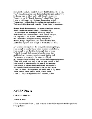ow, Lord, I said, the Good Book says that Christians live in joy. 
That's true, he said, you need the joy to bear the pain and sorrow, 
So do you want to follow me? I said, Amen! -- tomorrow. 
Tomorrow, Lord, I'll say it then, that's when I'll say Amen, 
I need to get it clear, can I just run through that again? 
You say that I will need the joy, to bear the pain and sorrow, 
Well, yes, I think I've got it straight, I'll say, Amen -- tomorrow. 
He said, Look, I'm not asking you so spend an hour with me, 
A quick salvation sandwich and a cup of sanctity, 
The cost is you, not half of you, but every single bit, 
	ow tell me, will you follow me? I said, Amen! -- I quit. 
I'm very sorry, Lord, I said, I'd like to follow you, 
But I don't think religion is a manly thing to do. 
He said, Forget religion then, and think about my Son, 
And tell me if you're man enough to do what he has done. 
Are you man enough to see the need, and man enough to go, 
Man enough to care for those whom no one wants to know, 
Man enough to say the thing that people hate to hear, 
To battle through Gethsemane in loneliness and fear. 
And listen! Are you man enough to stand it at the end, 
The moment of betrayal by the kisses of a friend, 
Are you man enough to hold your tongue, and man enough to cry, 
When nails break your body -- are you man enough to die? 
Man enough to take the pain, and wear it like a crown, 
Man enough to love the world and turn it upside down, 
Are you man enough to follow me, I ask you once again. 
I said, Oh, Lord, I'm frightened, but I also want to say Amen. 
Amen, Amen, Amen, Amen; Amen, Amen, Amen, 
I said, O Lord, I'm frightened, but I also said, Amen. 
APPE	DIX A 
CHRISTIA	 FOOLS 
Arthur W. Pink 
“Then He said unto them, O fools and slow of heart to believe all that the prophets 
have spoken.” 
 
