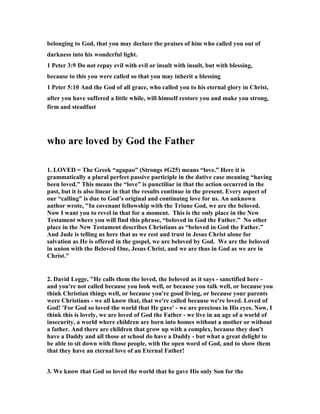 belonging to God, that you may declare the praises of him who called you out of 
darkness into his wonderful light. 
1 Peter 3:9 Do not repay evil with evil or insult with insult, but with blessing, 
because to this you were called so that you may inherit a blessing 
1 Peter 5:10 And the God of all grace, who called you to his eternal glory in Christ, 
after you have suffered a little while, will himself restore you and make you strong, 
firm and steadfast 
who are loved by God the Father 
1. LOVED = The Greek “agapao” (Strongs #G25) means “love.” Here it is 
grammatically a plural perfect passive participle in the dative case meaning “having 
been loved.” This means the “love” is punctiliar in that the action occurred in the 
past, but it is also linear in that the results continue in the present. Every aspect of 
our “calling” is due to God’s original and continuing love for us. An unknown 
author wrote, "In covenant fellowship with the Triune God, we are the beloved. 
	ow I want you to revel in that for a moment. This is the only place in the 	ew 
Testament where you will find this phrase, “beloved in God the Father.” 	o other 
place in the 	ew Testament describes Christians as “beloved in God the Father.” 
And Jude is telling us here that as we rest and trust in Jesus Christ alone for 
salvation as He is offered in the gospel, we are beloved by God. We are the beloved 
in union with the Beloved One, Jesus Christ, and we are thus in God as we are in 
Christ." 
2. David Legge, "He calls them the loved, the beloved as it says - sanctified here - 
and you're not called because you look well, or because you talk well, or because you 
think Christian things well, or because you're good living, or because your parents 
were Christians - we all know that, that we're called because we're loved. Loved of 
God! 'For God so loved the world that He gave' - we are precious in His eyes. 	ow, I 
think this is lovely, we are loved of God the Father - we live in an age of a world of 
insecurity, a world where children are born into homes without a mother or without 
a father. And there are children that grow up with a complex, because they don't 
have a Daddy and all those at school do have a Daddy - but what a great delight to 
be able to sit down with those people, with the open word of God, and to show them 
that they have an eternal love of an Eternal Father! 
3. We know that God so loved the world that he gave His only Son for the 
 